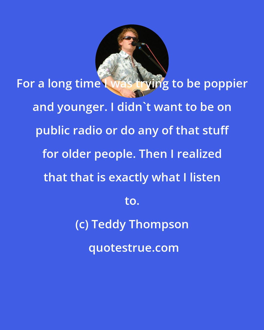 Teddy Thompson: For a long time I was trying to be poppier and younger. I didn't want to be on public radio or do any of that stuff for older people. Then I realized that that is exactly what I listen to.