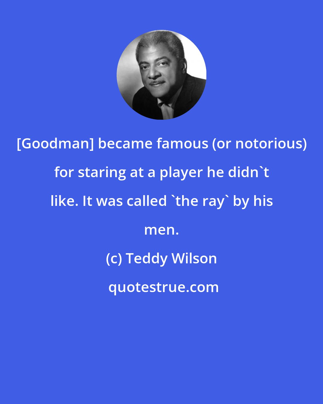 Teddy Wilson: [Goodman] became famous (or notorious) for staring at a player he didn't like. It was called 'the ray' by his men.