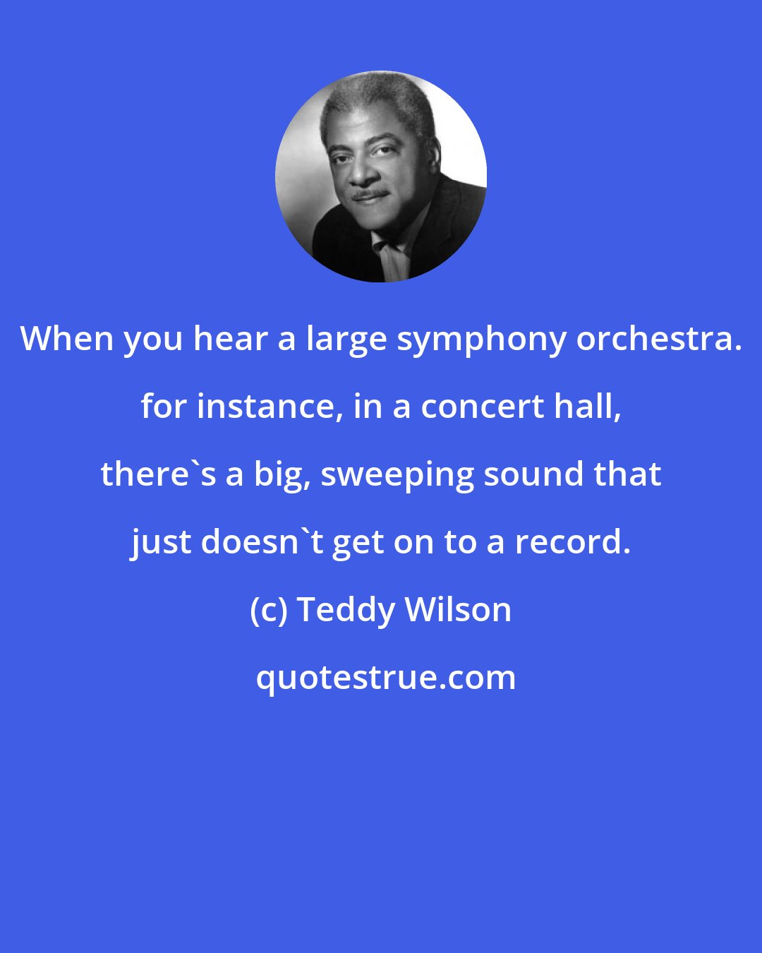 Teddy Wilson: When you hear a large symphony orchestra. for instance, in a concert hall, there's a big, sweeping sound that just doesn't get on to a record.