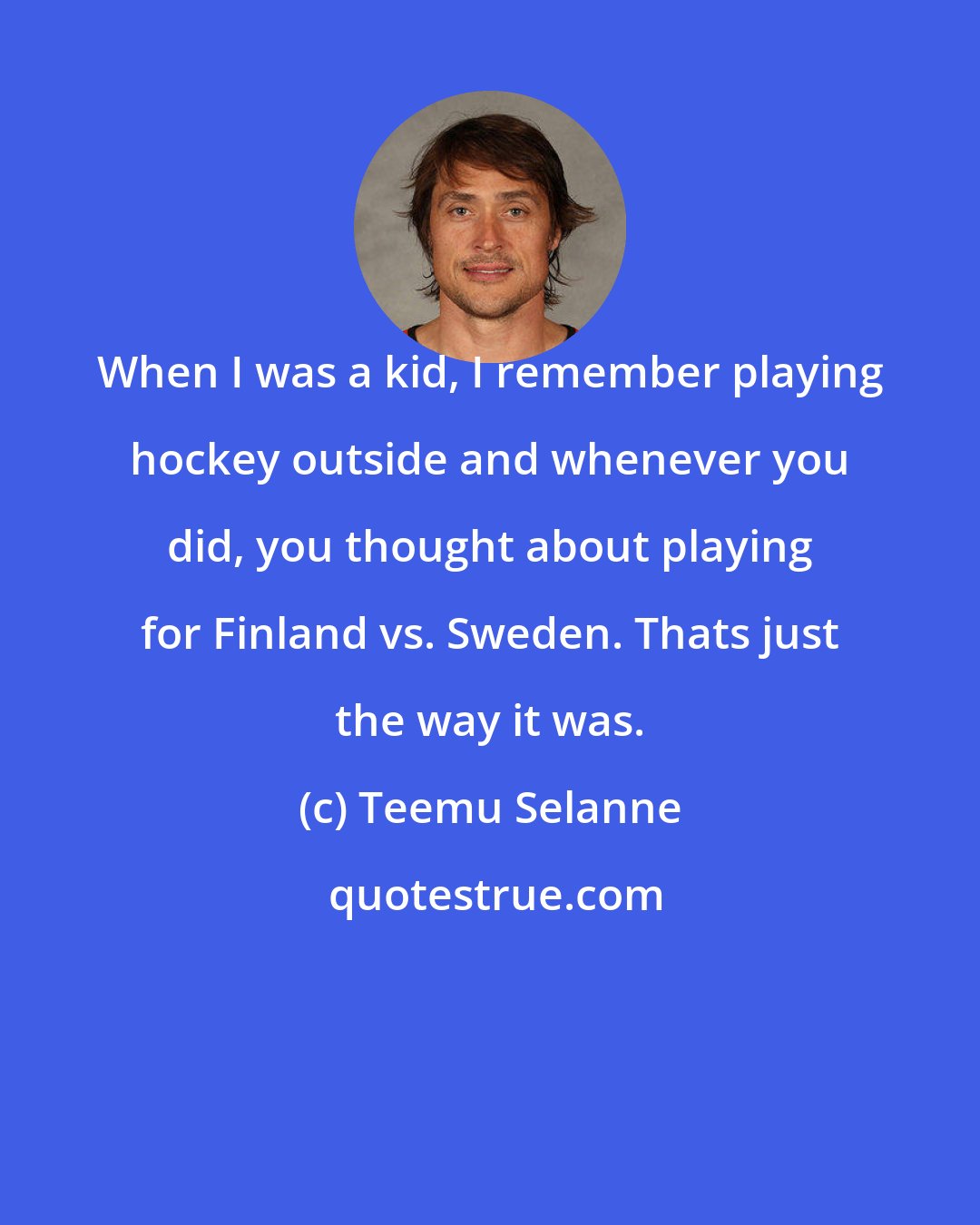 Teemu Selanne: When I was a kid, I remember playing hockey outside and whenever you did, you thought about playing for Finland vs. Sweden. Thats just the way it was.
