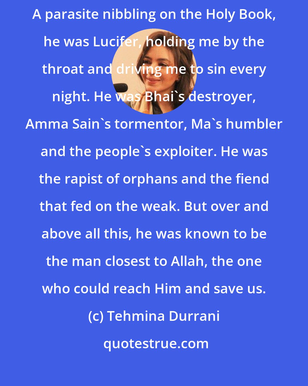 Tehmina Durrani: To me, my husband was my son's murderer. He was also my daughter's molester. A parasite nibbling on the Holy Book, he was Lucifer, holding me by the throat and driving me to sin every night. He was Bhai's destroyer, Amma Sain's tormentor, Ma's humbler and the people's exploiter. He was the rapist of orphans and the fiend that fed on the weak. But over and above all this, he was known to be the man closest to Allah, the one who could reach Him and save us.