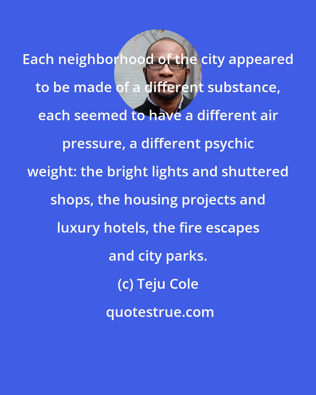 Teju Cole: Each neighborhood of the city appeared to be made of a different substance, each seemed to have a different air pressure, a different psychic weight: the bright lights and shuttered shops, the housing projects and luxury hotels, the fire escapes and city parks.