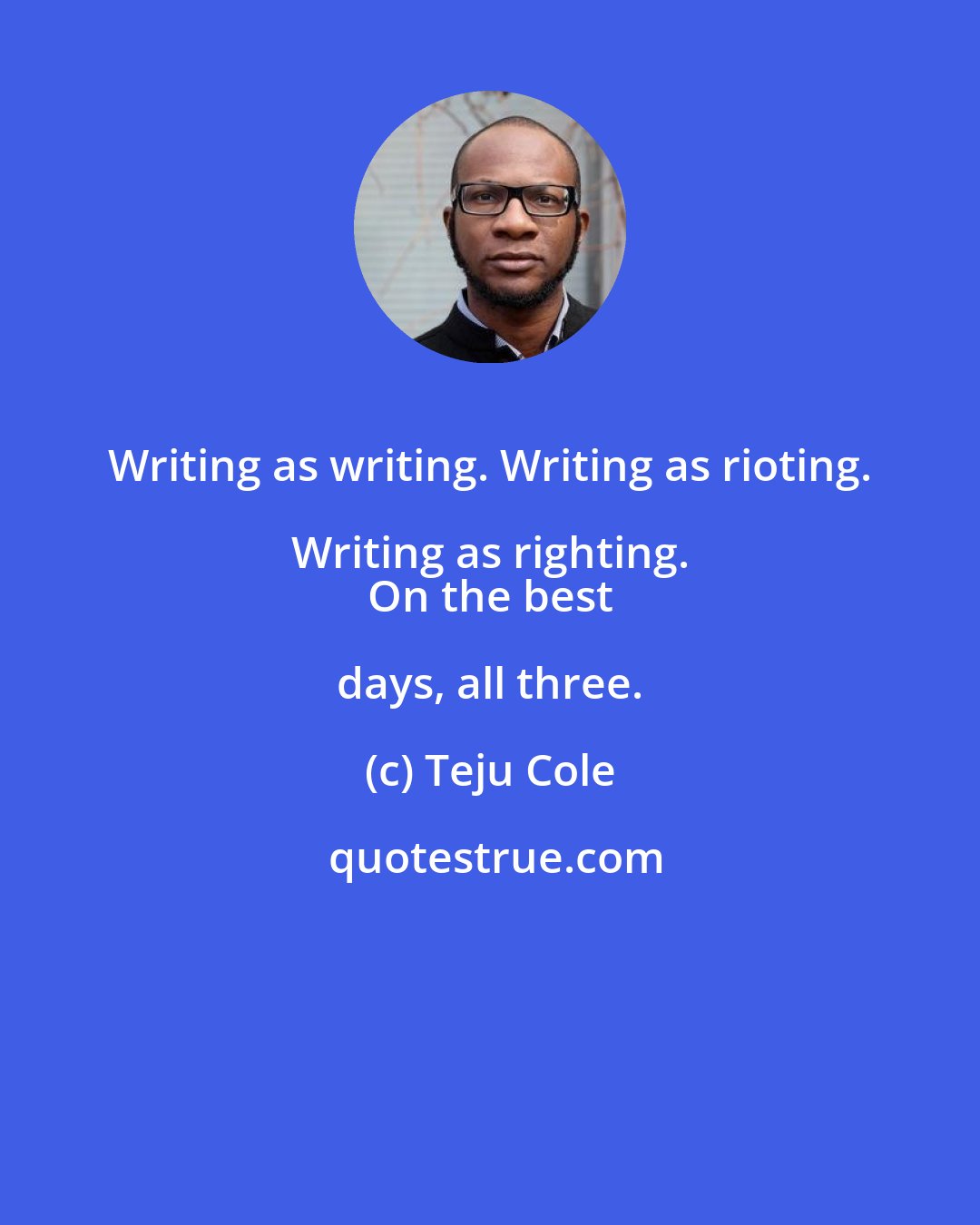 Teju Cole: Writing as writing. Writing as rioting. Writing as righting. 
 On the best days, all three.