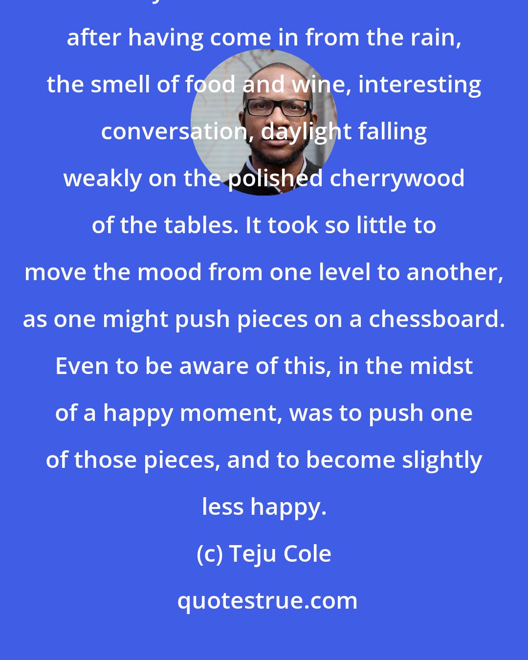 Teju Cole: I became aware of just how fleeting the sense of happiness was, and how flimsy its basis: a warm restaurant after having come in from the rain, the smell of food and wine, interesting conversation, daylight falling weakly on the polished cherrywood of the tables. It took so little to move the mood from one level to another, as one might push pieces on a chessboard. Even to be aware of this, in the midst of a happy moment, was to push one of those pieces, and to become slightly less happy.