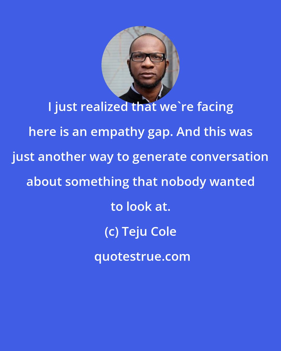 Teju Cole: I just realized that we're facing here is an empathy gap. And this was just another way to generate conversation about something that nobody wanted to look at.