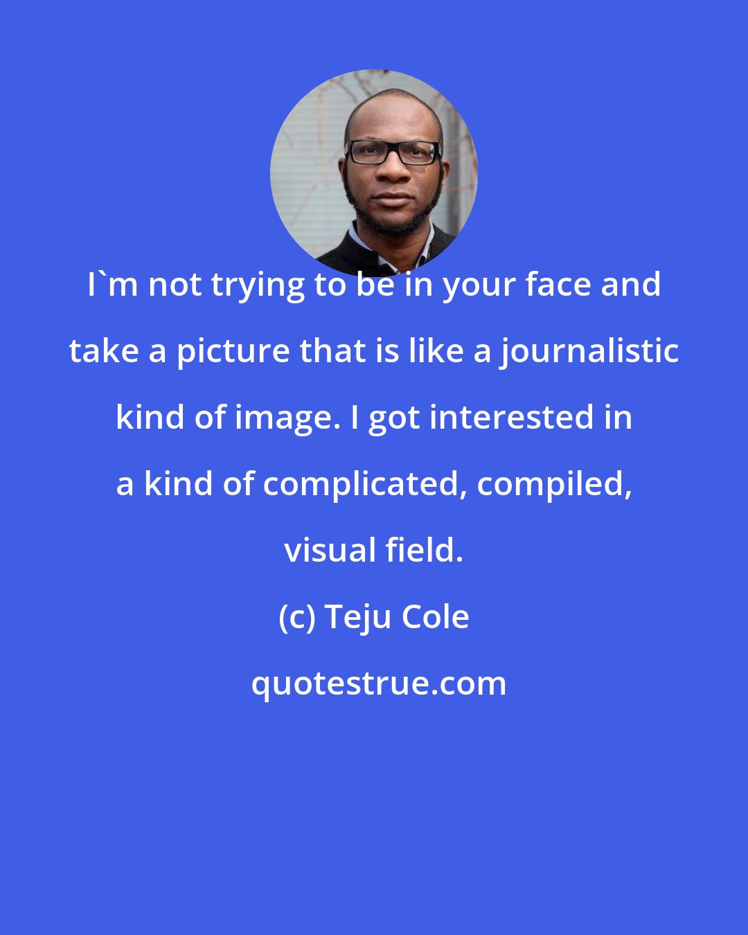 Teju Cole: I'm not trying to be in your face and take a picture that is like a journalistic kind of image. I got interested in a kind of complicated, compiled, visual field.