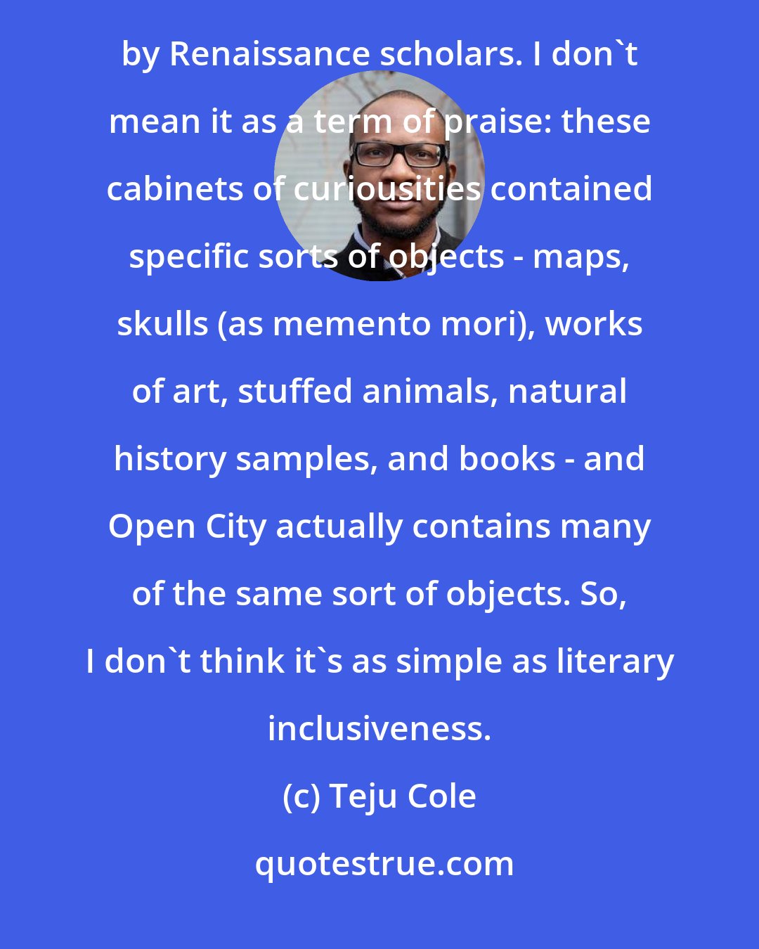 Teju Cole: In a sense, Open City is a kind of Wunderkammer, one of those little rooms assembled with bric-a-brac by Renaissance scholars. I don't mean it as a term of praise: these cabinets of curiousities contained specific sorts of objects - maps, skulls (as memento mori), works of art, stuffed animals, natural history samples, and books - and Open City actually contains many of the same sort of objects. So, I don't think it's as simple as literary inclusiveness.