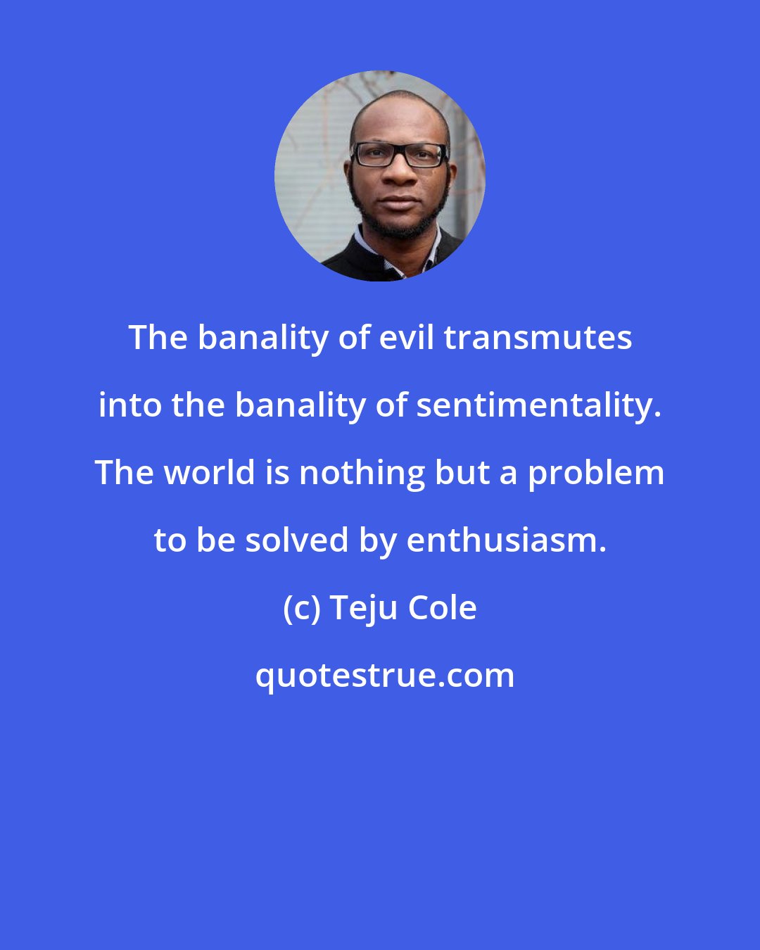 Teju Cole: The banality of evil transmutes into the banality of sentimentality. The world is nothing but a problem to be solved by enthusiasm.