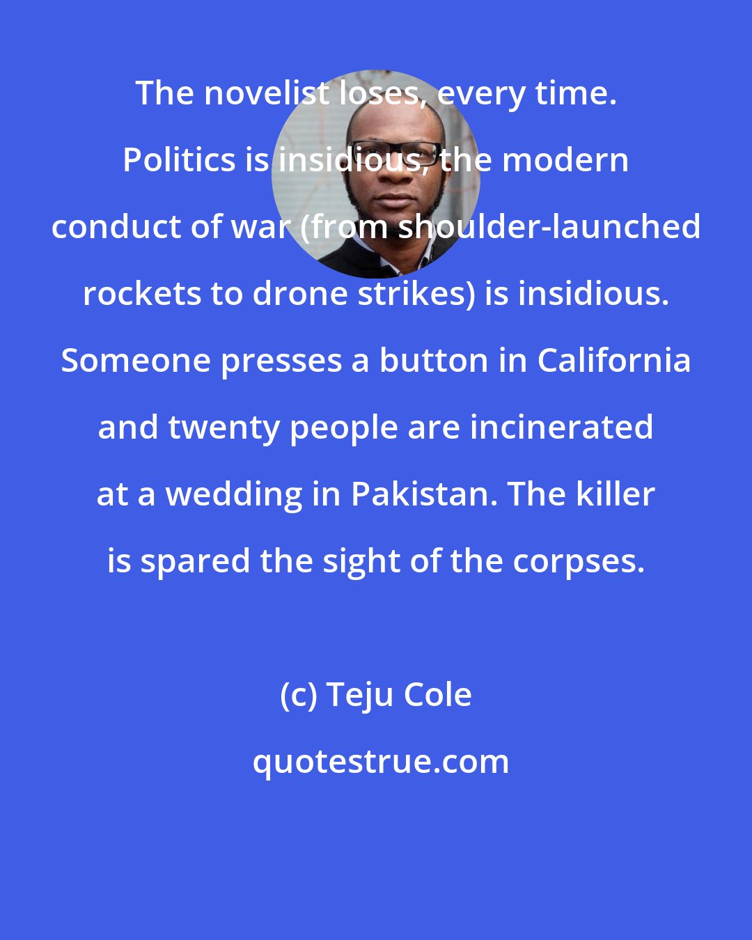 Teju Cole: The novelist loses, every time. Politics is insidious, the modern conduct of war (from shoulder-launched rockets to drone strikes) is insidious. Someone presses a button in California and twenty people are incinerated at a wedding in Pakistan. The killer is spared the sight of the corpses.