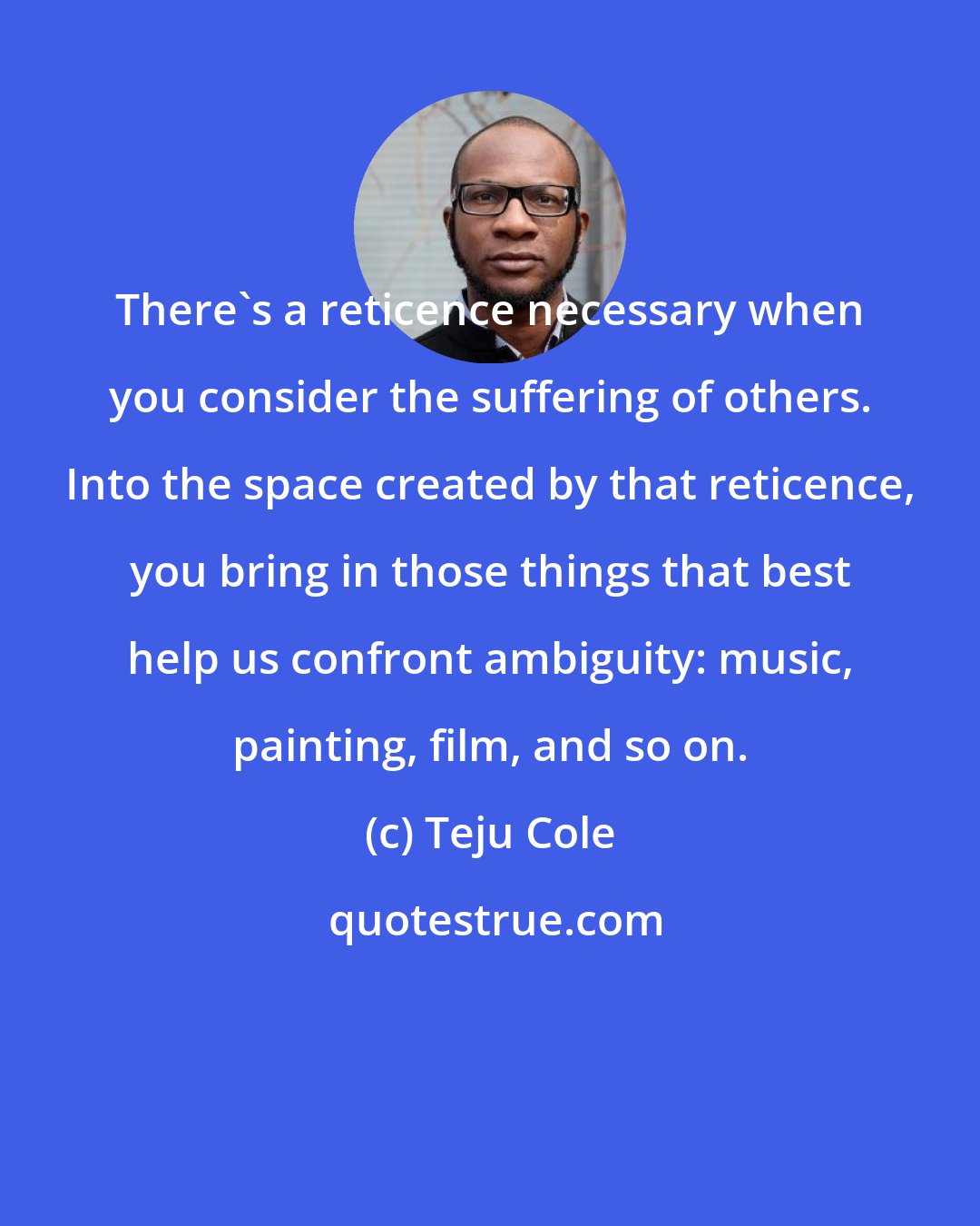 Teju Cole: There's a reticence necessary when you consider the suffering of others. Into the space created by that reticence, you bring in those things that best help us confront ambiguity: music, painting, film, and so on.