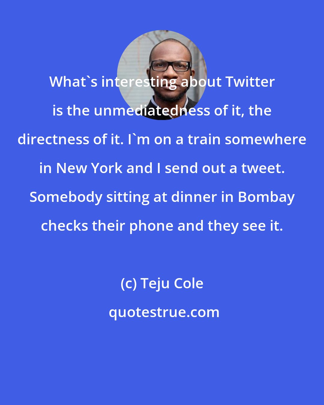 Teju Cole: What's interesting about Twitter is the unmediatedness of it, the directness of it. I'm on a train somewhere in New York and I send out a tweet. Somebody sitting at dinner in Bombay checks their phone and they see it.