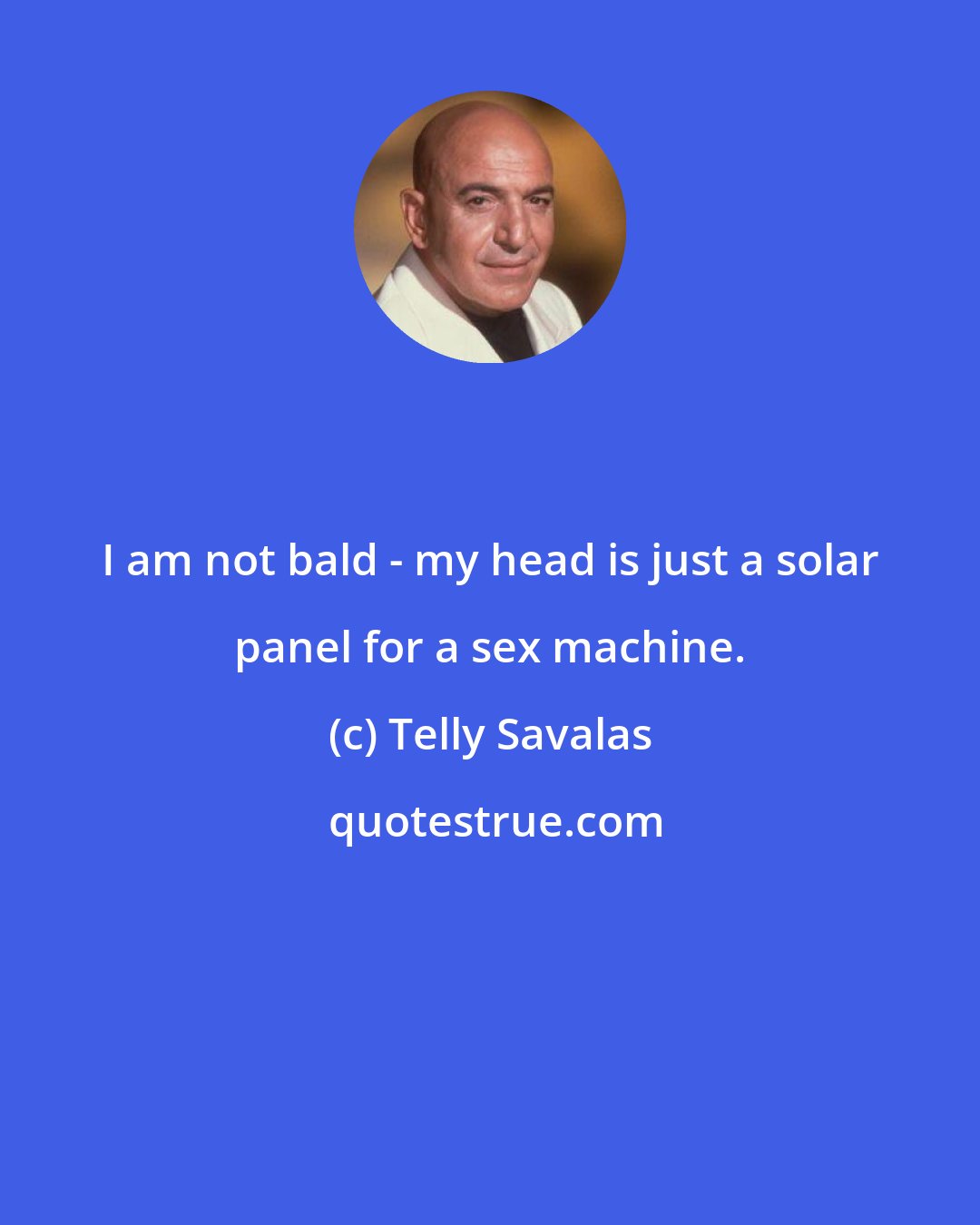 Telly Savalas: I am not bald - my head is just a solar panel for a sex machine.