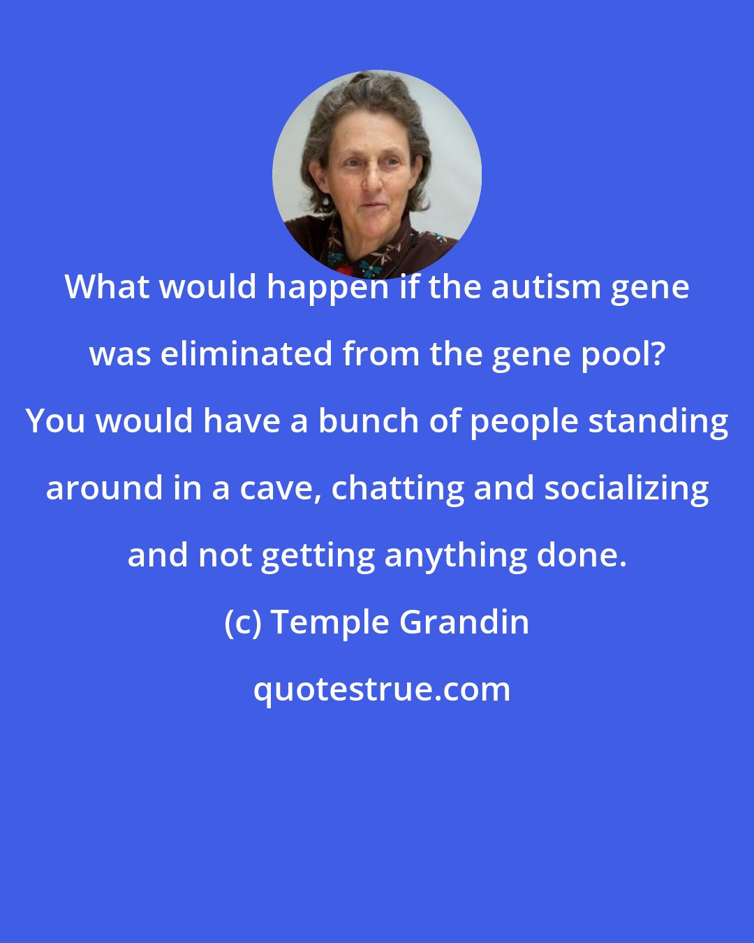 Temple Grandin: What would happen if the autism gene was eliminated from the gene pool? You would have a bunch of people standing around in a cave, chatting and socializing and not getting anything done.