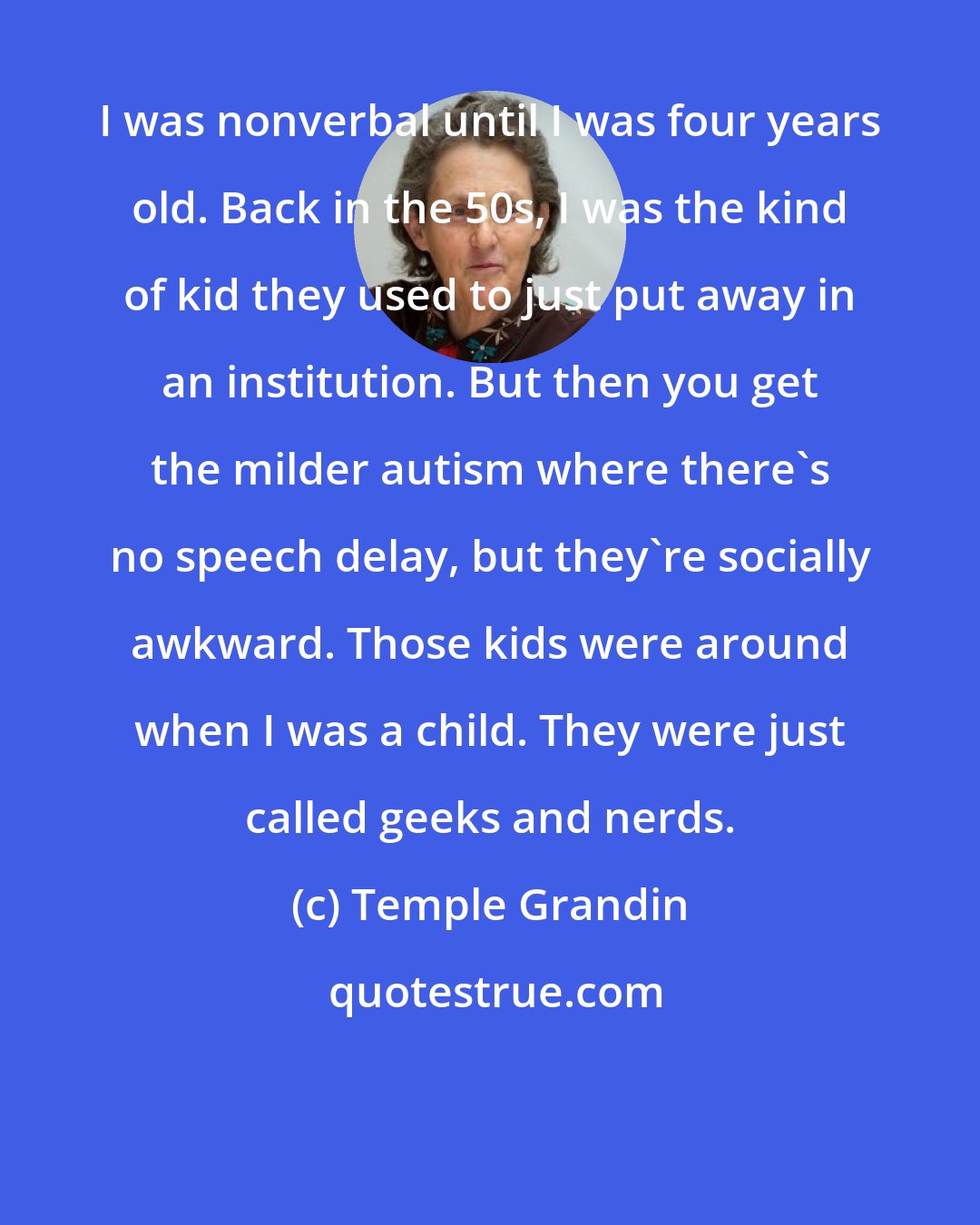 Temple Grandin: I was nonverbal until I was four years old. Back in the 50s, I was the kind of kid they used to just put away in an institution. But then you get the milder autism where there's no speech delay, but they're socially awkward. Those kids were around when I was a child. They were just called geeks and nerds.