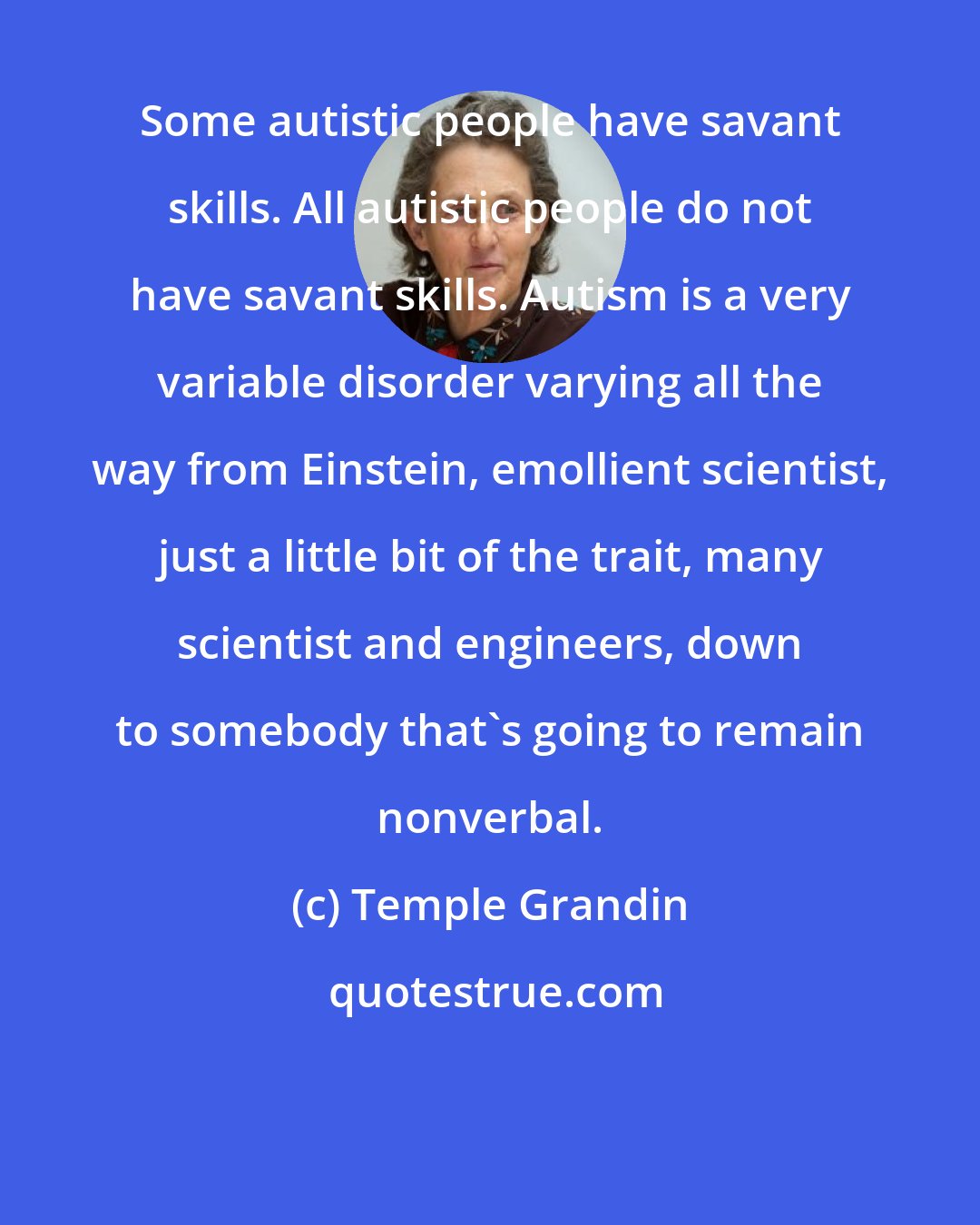 Temple Grandin: Some autistic people have savant skills. All autistic people do not have savant skills. Autism is a very variable disorder varying all the way from Einstein, emollient scientist, just a little bit of the trait, many scientist and engineers, down to somebody that's going to remain nonverbal.