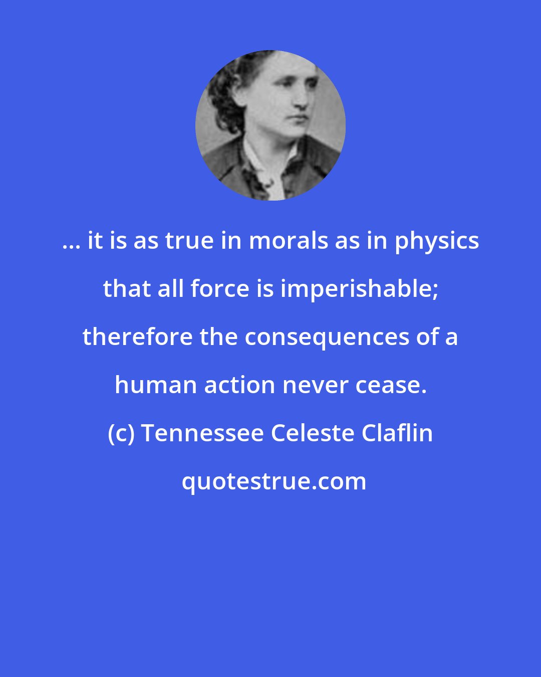 Tennessee Celeste Claflin: ... it is as true in morals as in physics that all force is imperishable; therefore the consequences of a human action never cease.
