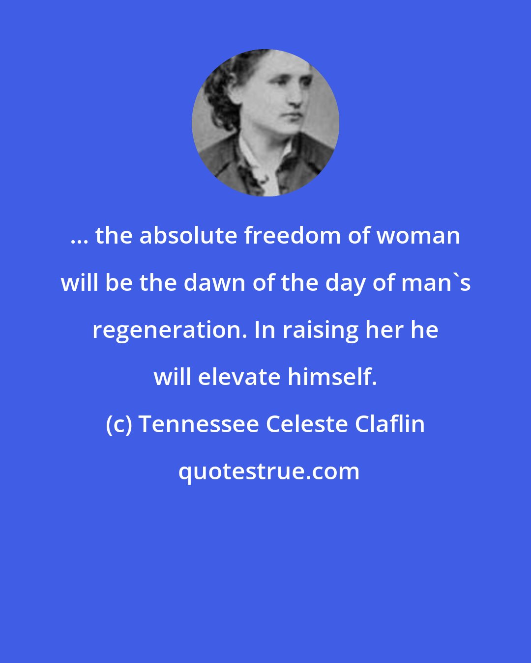 Tennessee Celeste Claflin: ... the absolute freedom of woman will be the dawn of the day of man's regeneration. In raising her he will elevate himself.