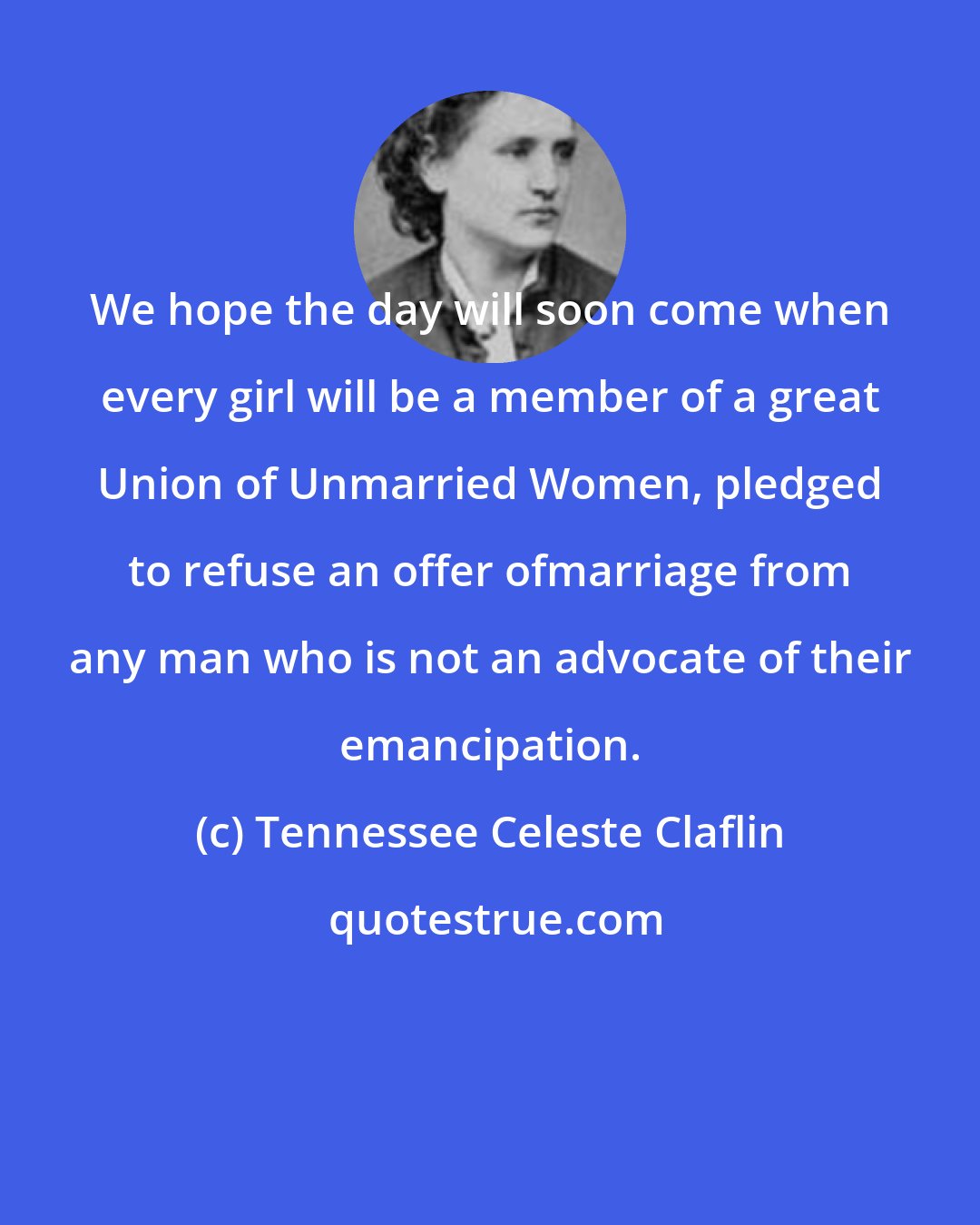 Tennessee Celeste Claflin: We hope the day will soon come when every girl will be a member of a great Union of Unmarried Women, pledged to refuse an offer ofmarriage from any man who is not an advocate of their emancipation.