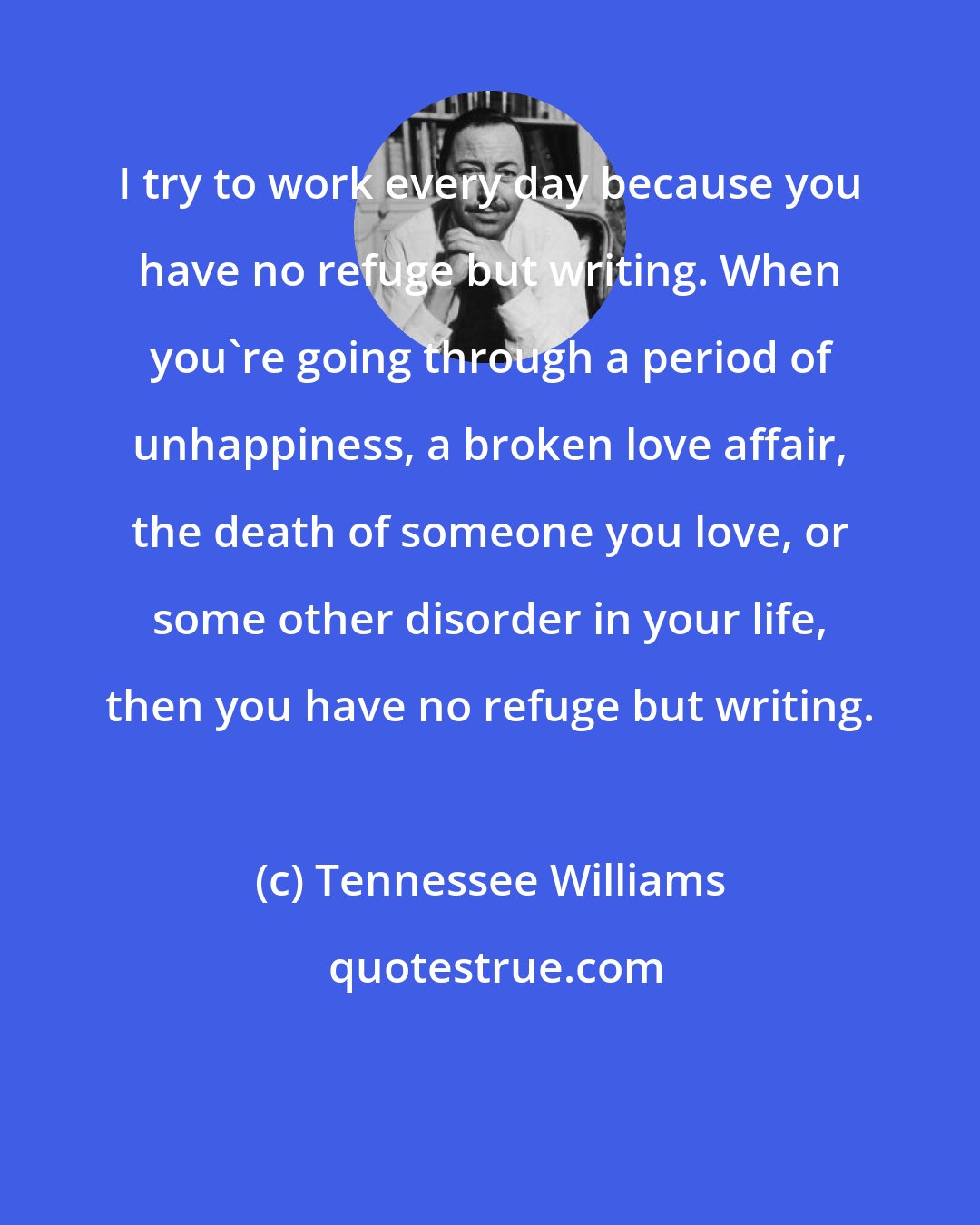 Tennessee Williams: I try to work every day because you have no refuge but writing. When you're going through a period of unhappiness, a broken love affair, the death of someone you love, or some other disorder in your life, then you have no refuge but writing.