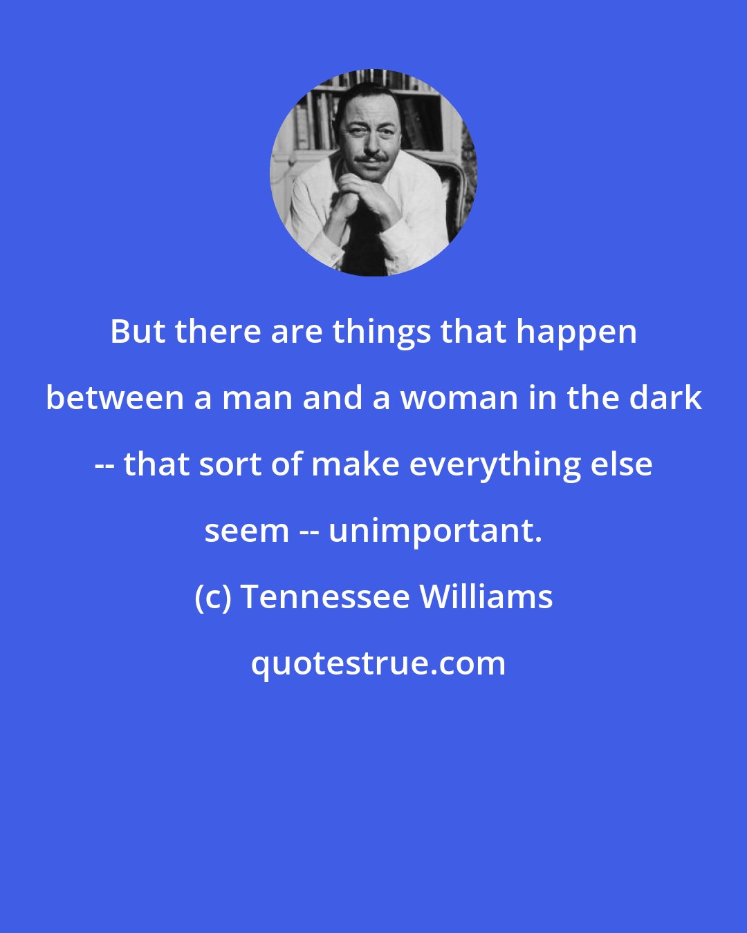 Tennessee Williams: But there are things that happen between a man and a woman in the dark -- that sort of make everything else seem -- unimportant.