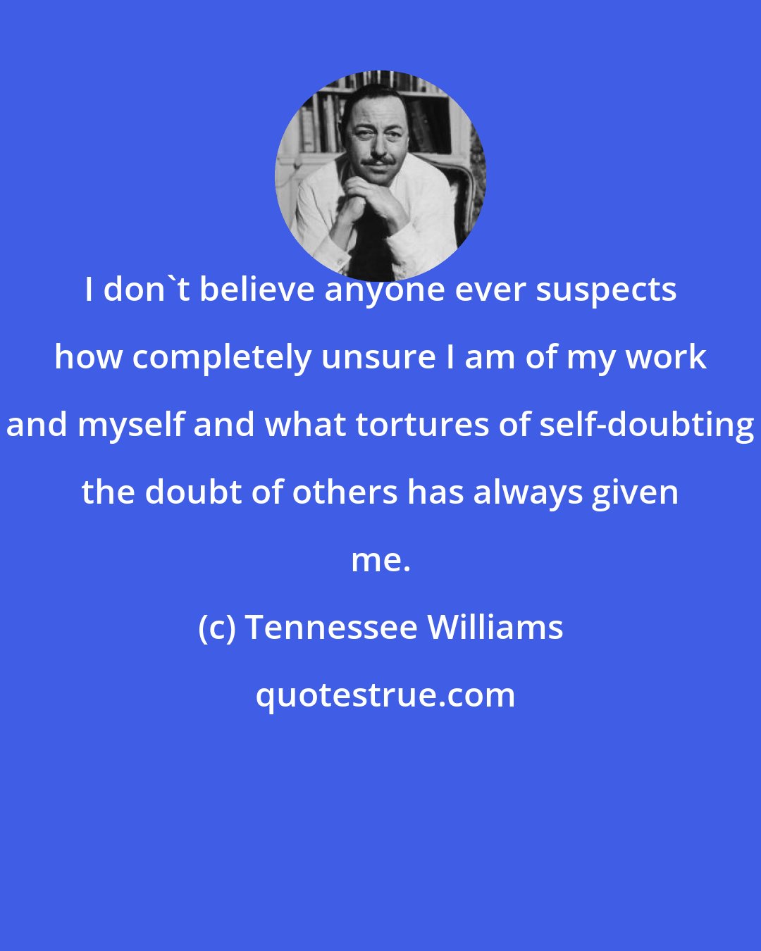 Tennessee Williams: I don't believe anyone ever suspects how completely unsure I am of my work and myself and what tortures of self-doubting the doubt of others has always given me.