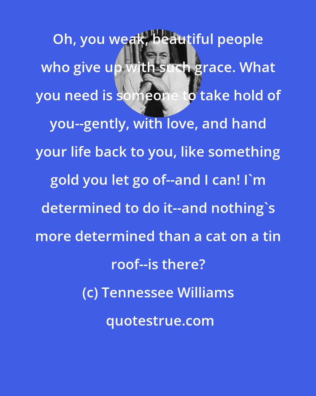 Tennessee Williams: Oh, you weak, beautiful people who give up with such grace. What you need is someone to take hold of you--gently, with love, and hand your life back to you, like something gold you let go of--and I can! I'm determined to do it--and nothing's more determined than a cat on a tin roof--is there?