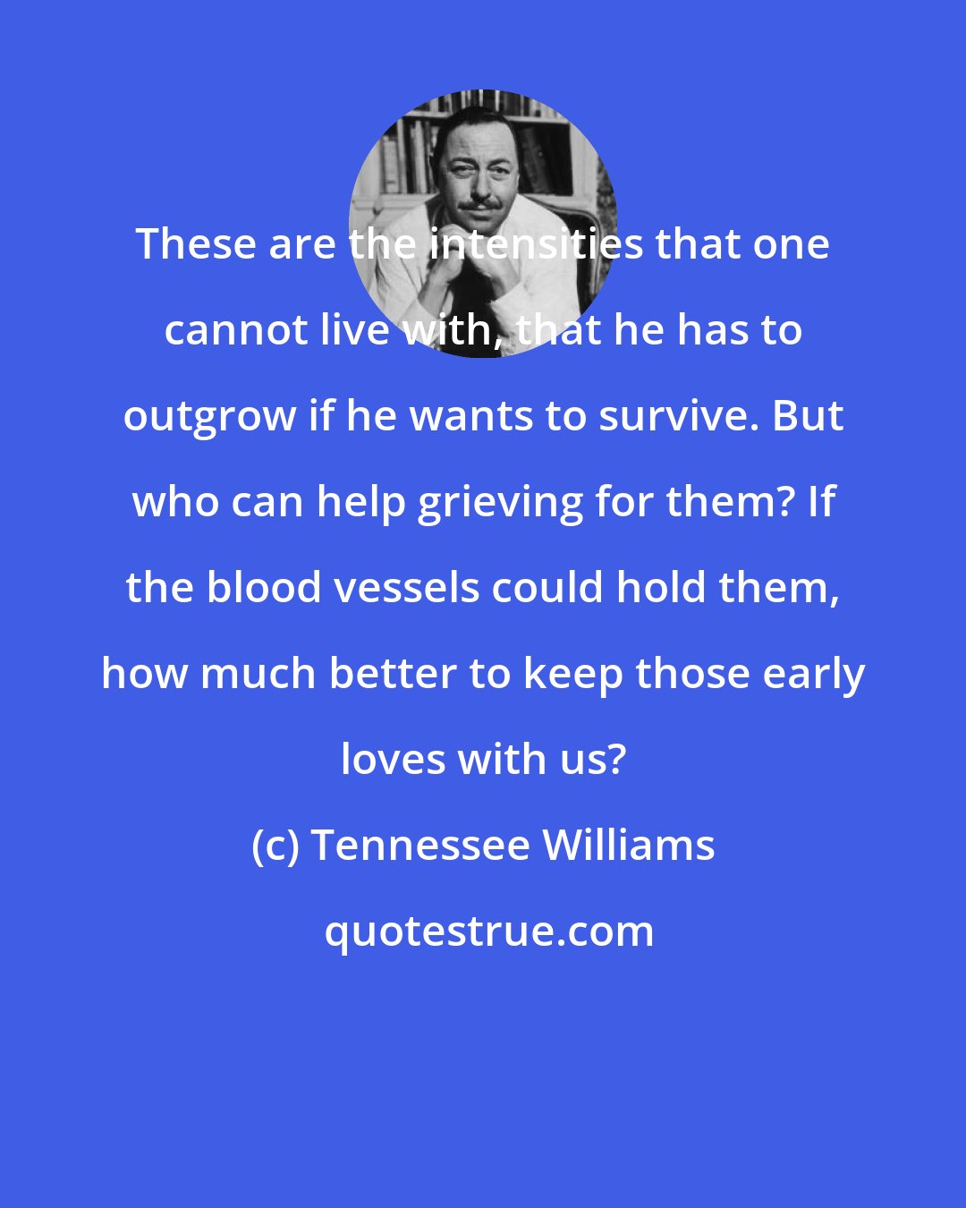 Tennessee Williams: These are the intensities that one cannot live with, that he has to outgrow if he wants to survive. But who can help grieving for them? If the blood vessels could hold them, how much better to keep those early loves with us?