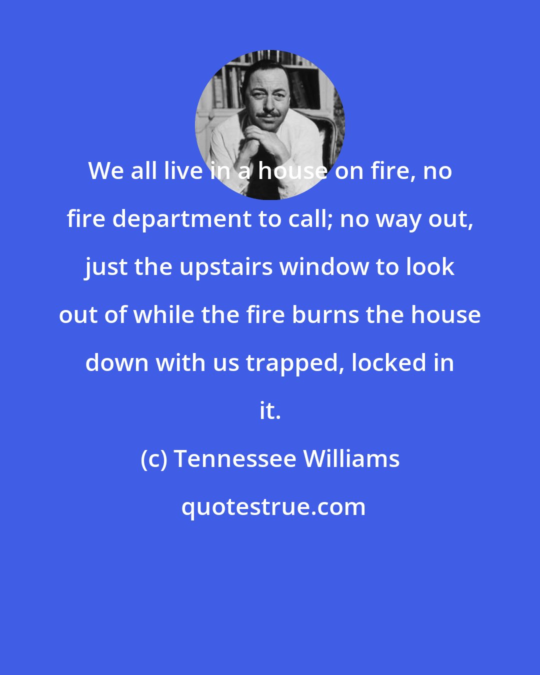 Tennessee Williams: We all live in a house on fire, no fire department to call; no way out, just the upstairs window to look out of while the fire burns the house down with us trapped, locked in it.