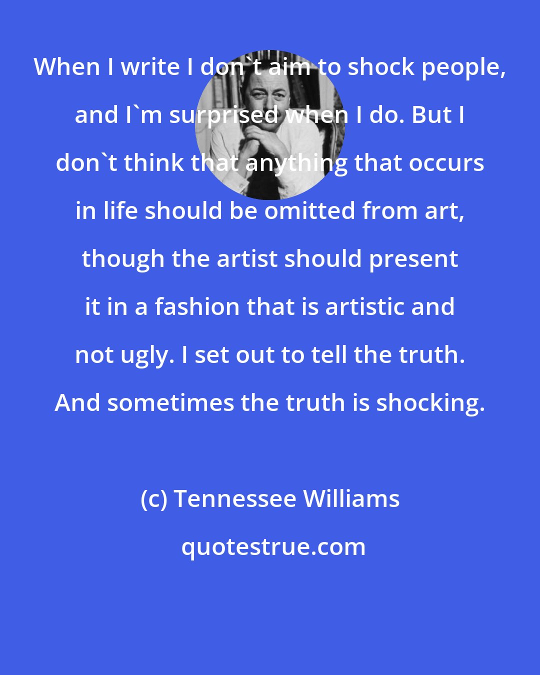 Tennessee Williams: When I write I don't aim to shock people, and I'm surprised when I do. But I don't think that anything that occurs in life should be omitted from art, though the artist should present it in a fashion that is artistic and not ugly. I set out to tell the truth. And sometimes the truth is shocking.