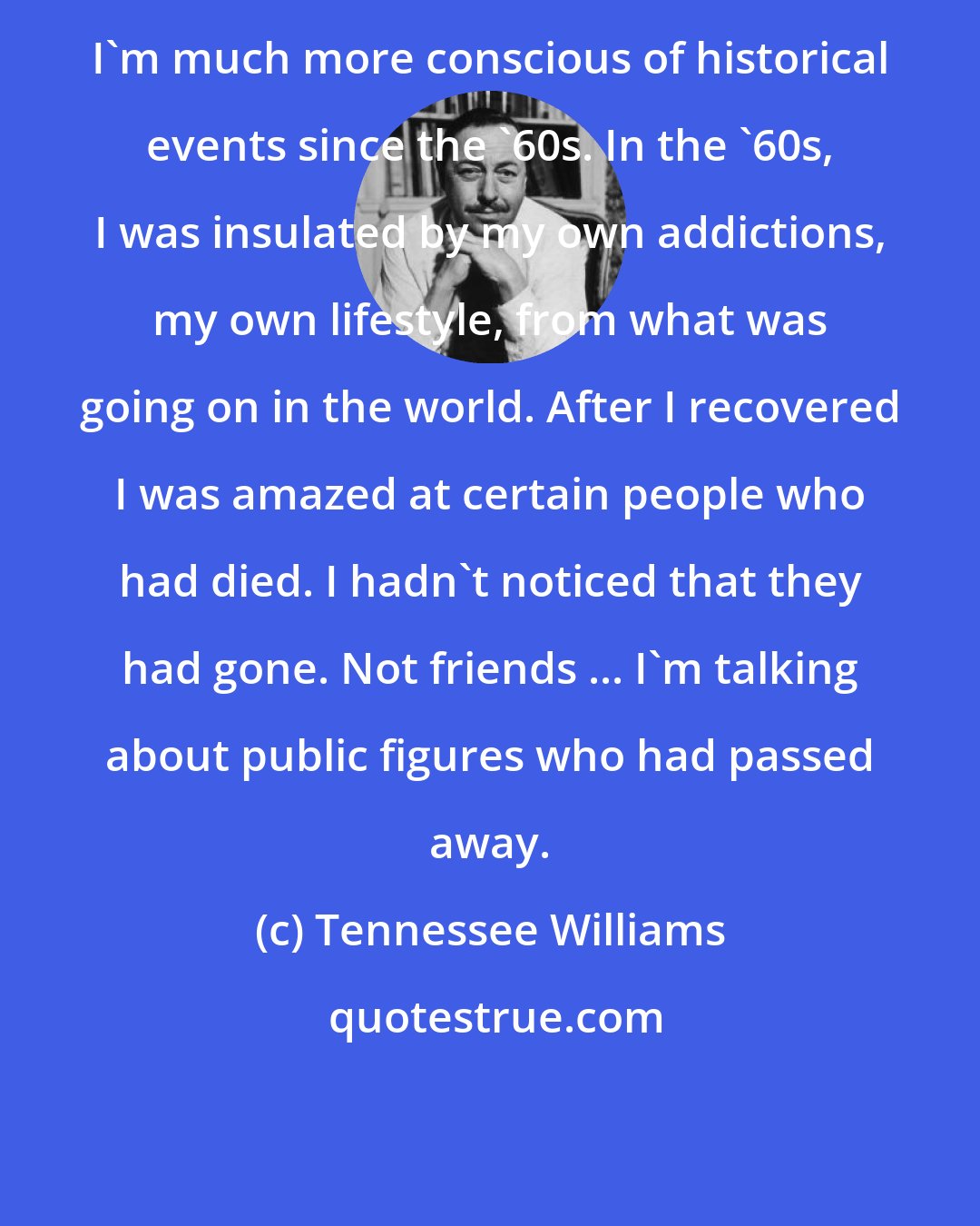 Tennessee Williams: I'm much more conscious of historical events since the '60s. In the '60s, I was insulated by my own addictions, my own lifestyle, from what was going on in the world. After I recovered I was amazed at certain people who had died. I hadn't noticed that they had gone. Not friends ... I'm talking about public figures who had passed away.