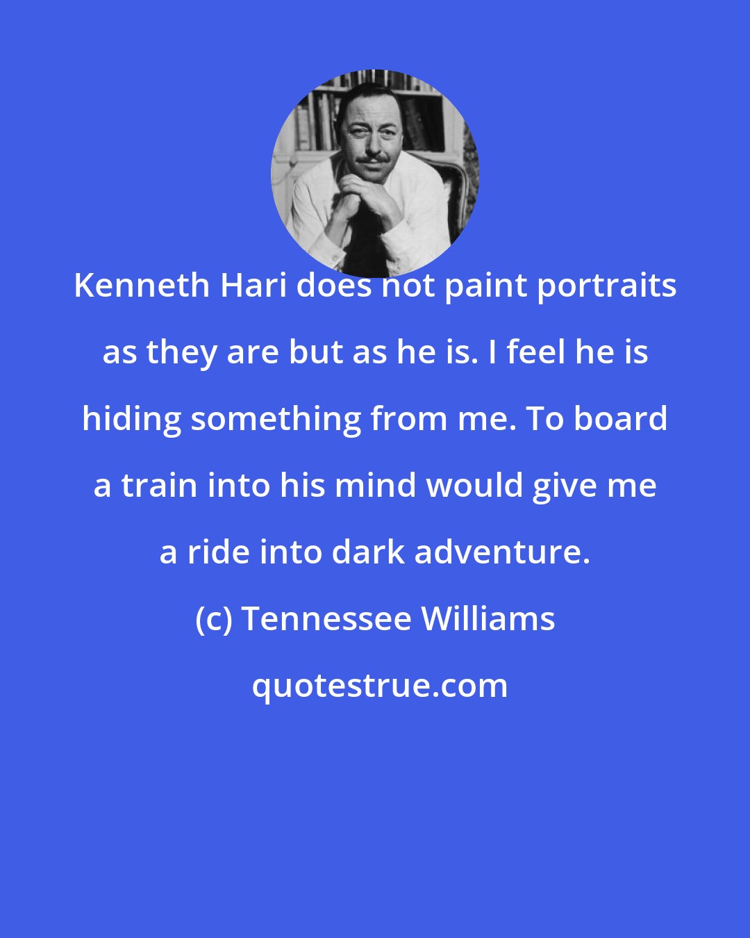 Tennessee Williams: Kenneth Hari does not paint portraits as they are but as he is. I feel he is hiding something from me. To board a train into his mind would give me a ride into dark adventure.