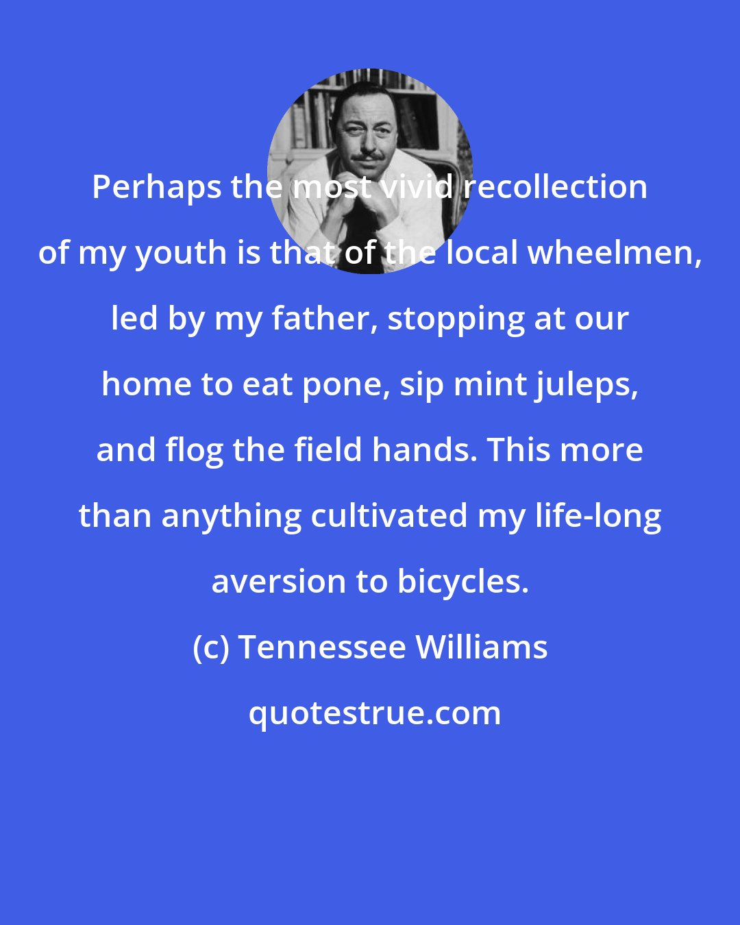Tennessee Williams: Perhaps the most vivid recollection of my youth is that of the local wheelmen, led by my father, stopping at our home to eat pone, sip mint juleps, and flog the field hands. This more than anything cultivated my life-long aversion to bicycles.