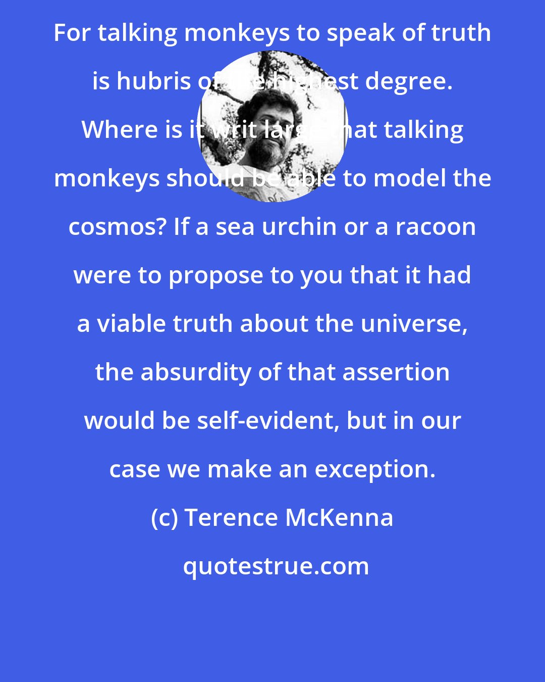 Terence McKenna: For talking monkeys to speak of truth is hubris of the highest degree. Where is it writ large that talking monkeys should be able to model the cosmos? If a sea urchin or a racoon were to propose to you that it had a viable truth about the universe, the absurdity of that assertion would be self-evident, but in our case we make an exception.