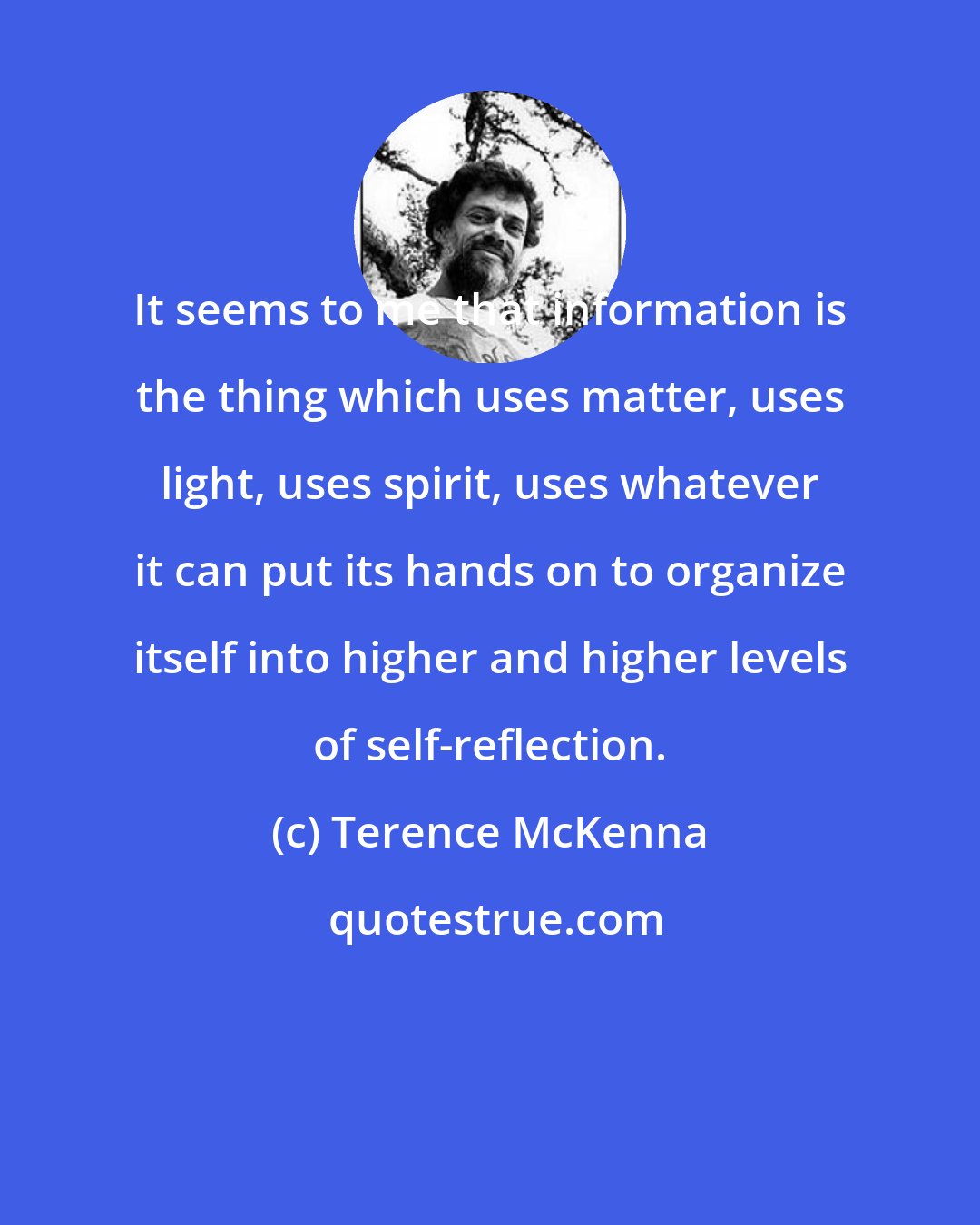 Terence McKenna: It seems to me that information is the thing which uses matter, uses light, uses spirit, uses whatever it can put its hands on to organize itself into higher and higher levels of self-reflection.