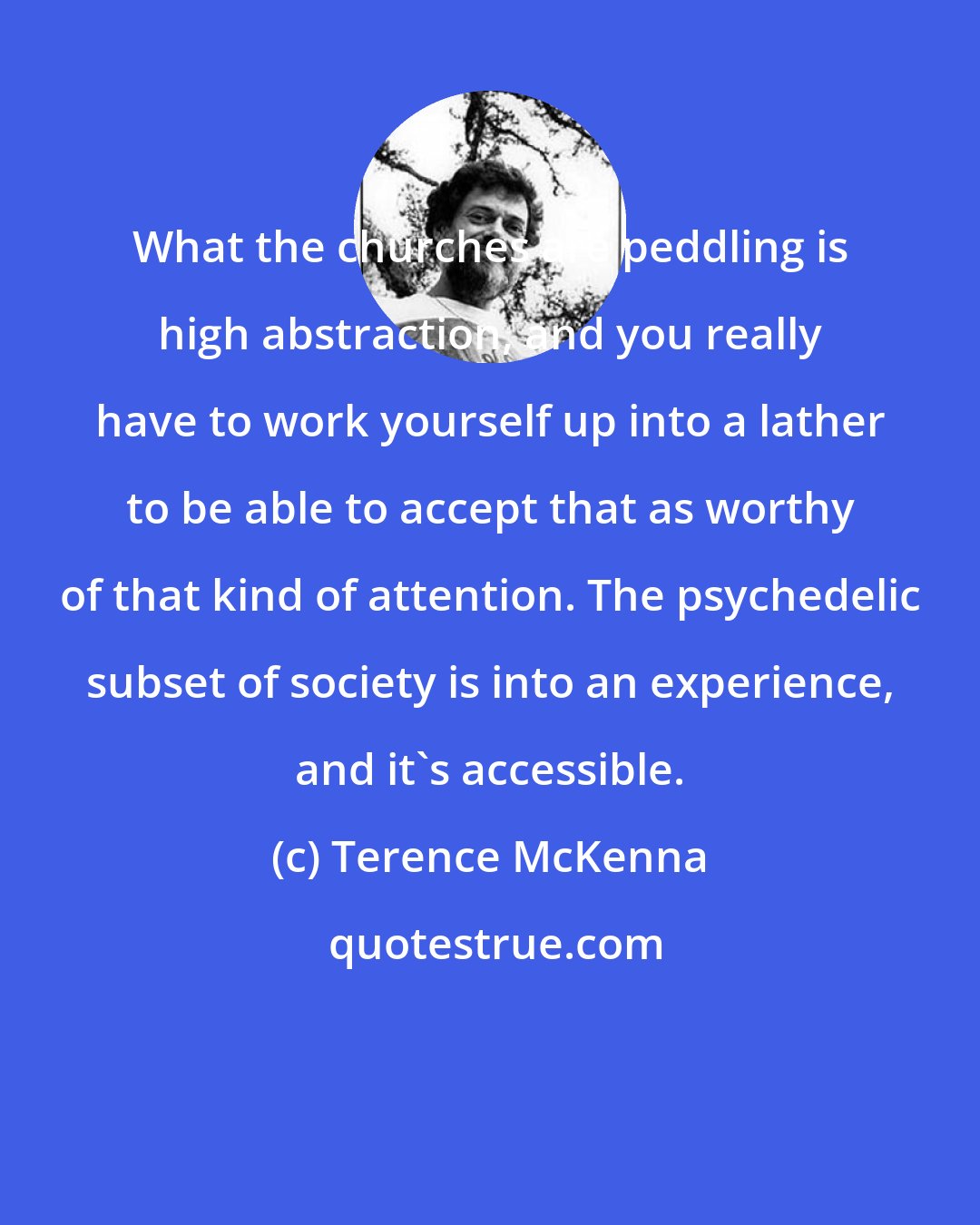 Terence McKenna: What the churches are peddling is high abstraction, and you really have to work yourself up into a lather to be able to accept that as worthy of that kind of attention. The psychedelic subset of society is into an experience, and it's accessible.