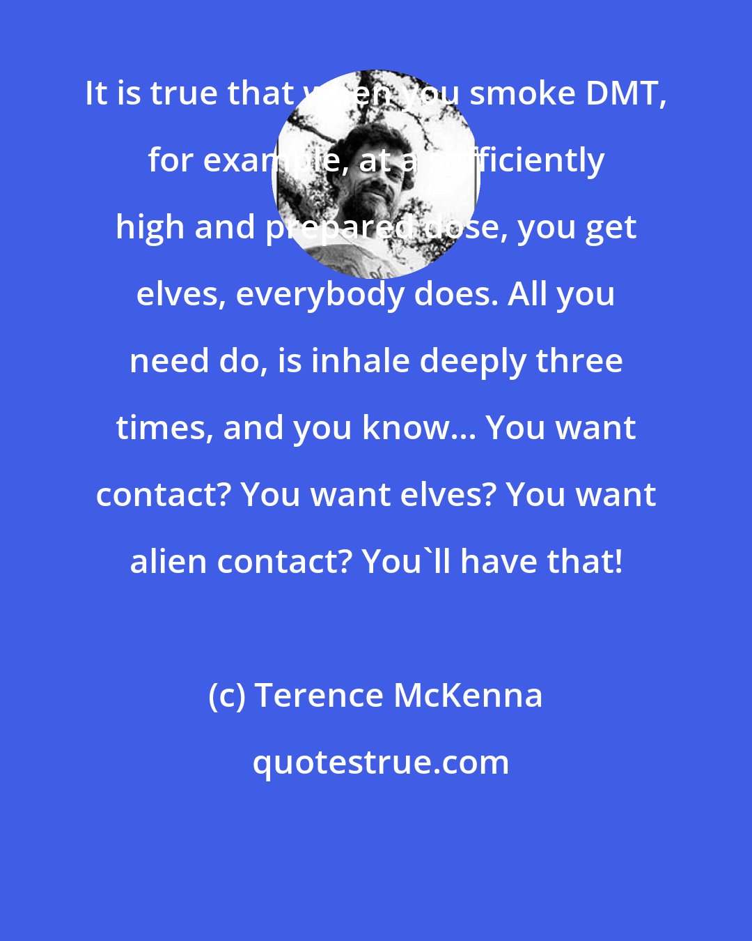 Terence McKenna: It is true that when you smoke DMT, for example, at a sufficiently high and prepared dose, you get elves, everybody does. All you need do, is inhale deeply three times, and you know... You want contact? You want elves? You want alien contact? You'll have that!