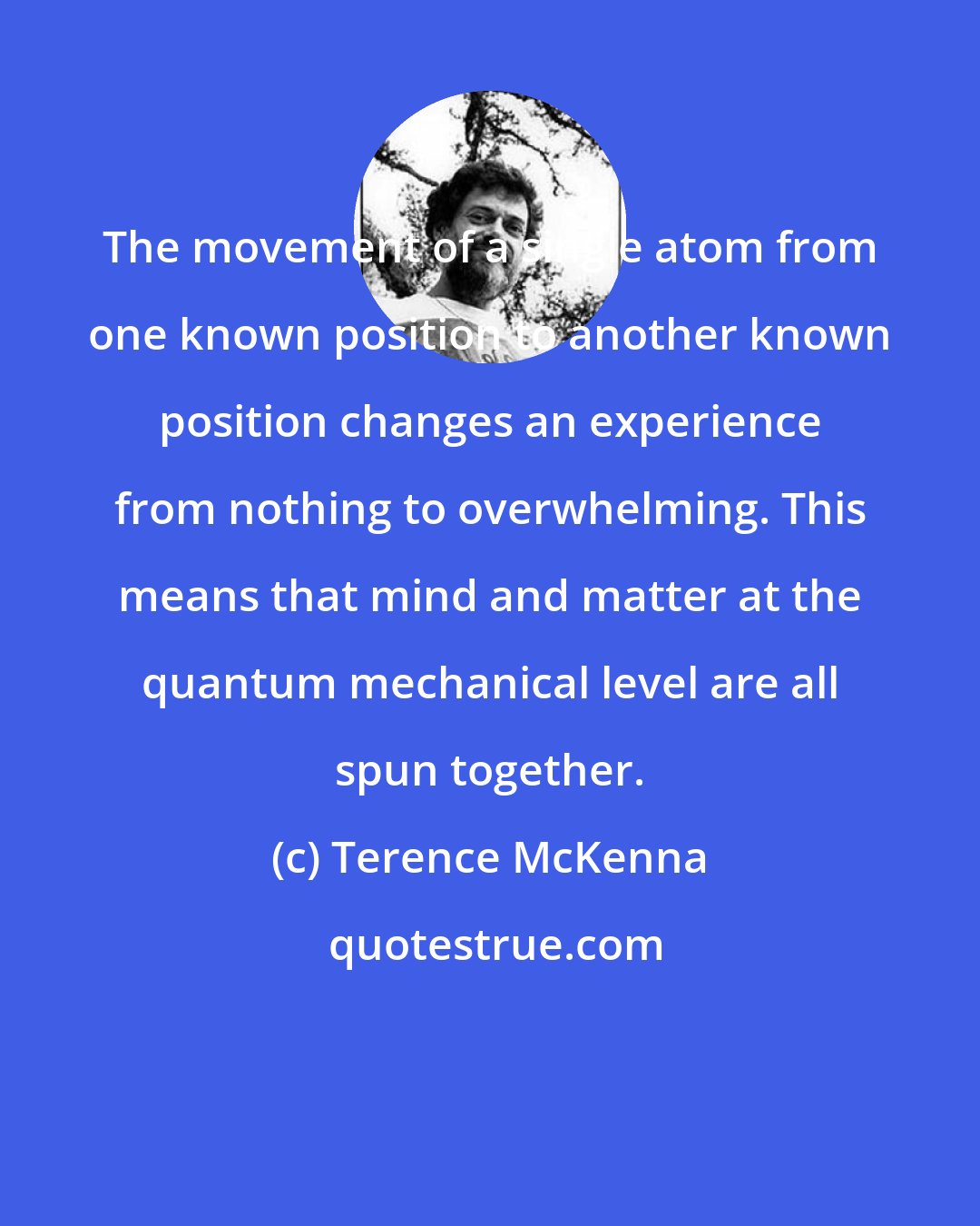 Terence McKenna: The movement of a single atom from one known position to another known position changes an experience from nothing to overwhelming. This means that mind and matter at the quantum mechanical level are all spun together.