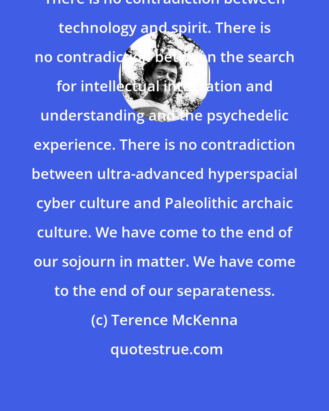 Terence McKenna: There is no contradiction between technology and spirit. There is no contradiction between the search for intellectual integration and understanding and the psychedelic experience. There is no contradiction between ultra-advanced hyperspacial cyber culture and Paleolithic archaic culture. We have come to the end of our sojourn in matter. We have come to the end of our separateness.