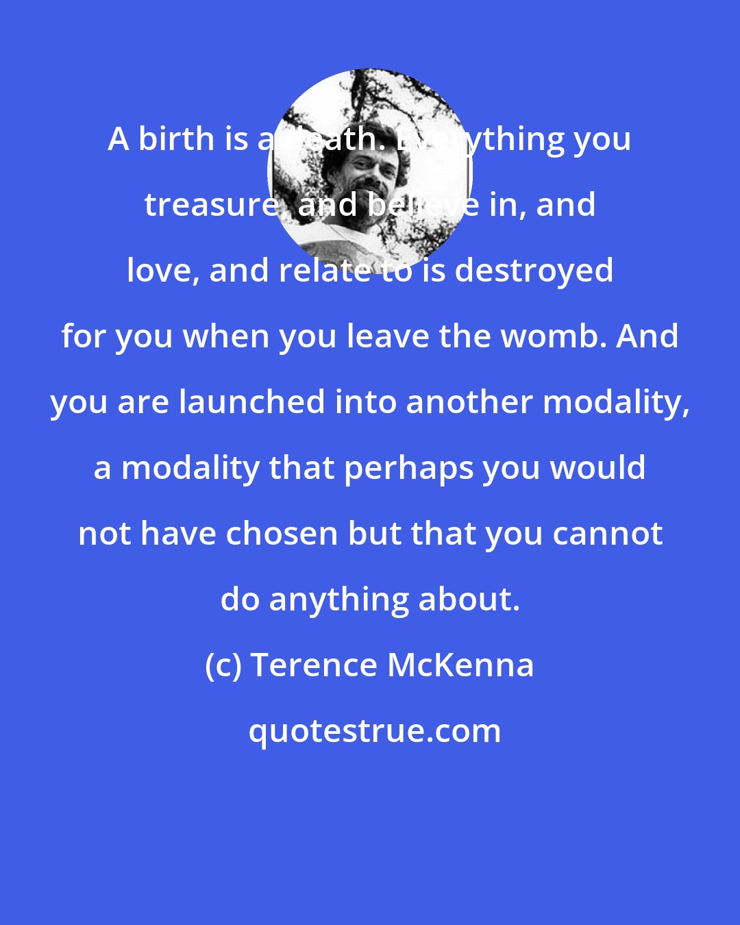 Terence McKenna: A birth is a death. Everything you treasure, and believe in, and love, and relate to is destroyed for you when you leave the womb. And you are launched into another modality, a modality that perhaps you would not have chosen but that you cannot do anything about.
