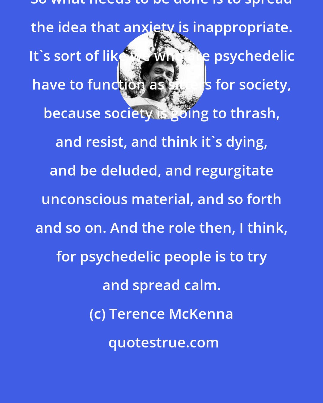 Terence McKenna: So what needs to be done is to spread the idea that anxiety is inappropriate. It's sort of like we who are psychedelic have to function as sitters for society, because society is going to thrash, and resist, and think it's dying, and be deluded, and regurgitate unconscious material, and so forth and so on. And the role then, I think, for psychedelic people is to try and spread calm.