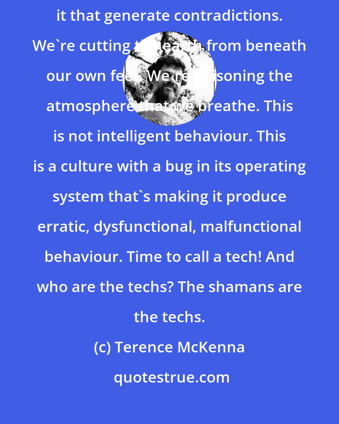 Terence McKenna: The current operating system [culture] is flawed. It actually has bugs in it that generate contradictions. We're cutting the earth from beneath our own feet. We're poisoning the atmosphere that we breathe. This is not intelligent behaviour. This is a culture with a bug in its operating system that's making it produce erratic, dysfunctional, malfunctional behaviour. Time to call a tech! And who are the techs? The shamans are the techs.