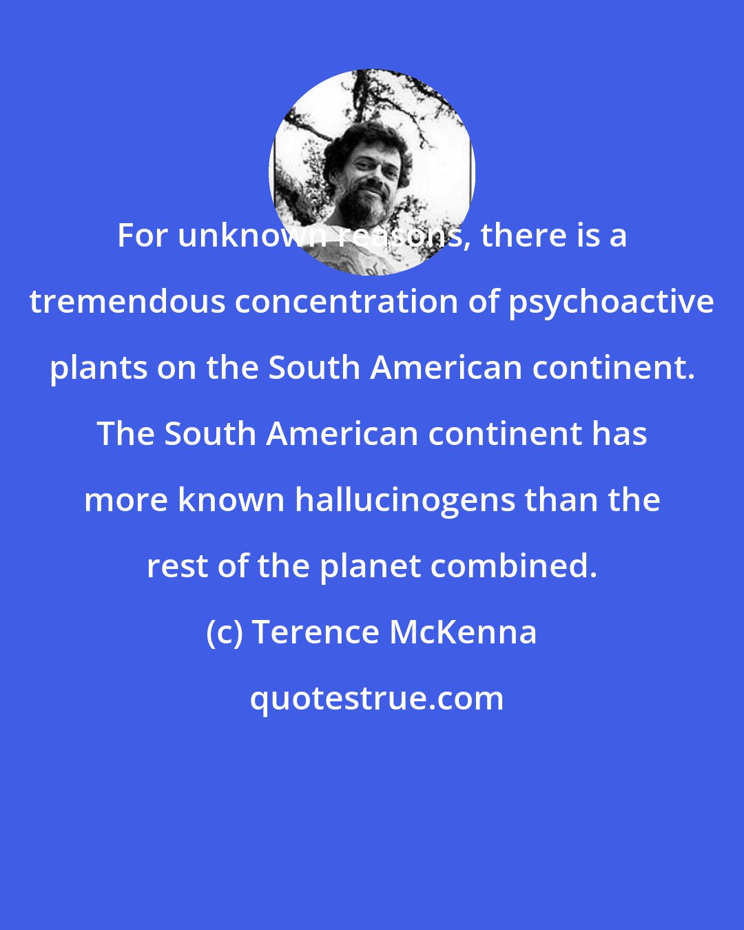 Terence McKenna: For unknown reasons, there is a tremendous concentration of psychoactive plants on the South American continent. The South American continent has more known hallucinogens than the rest of the planet combined.