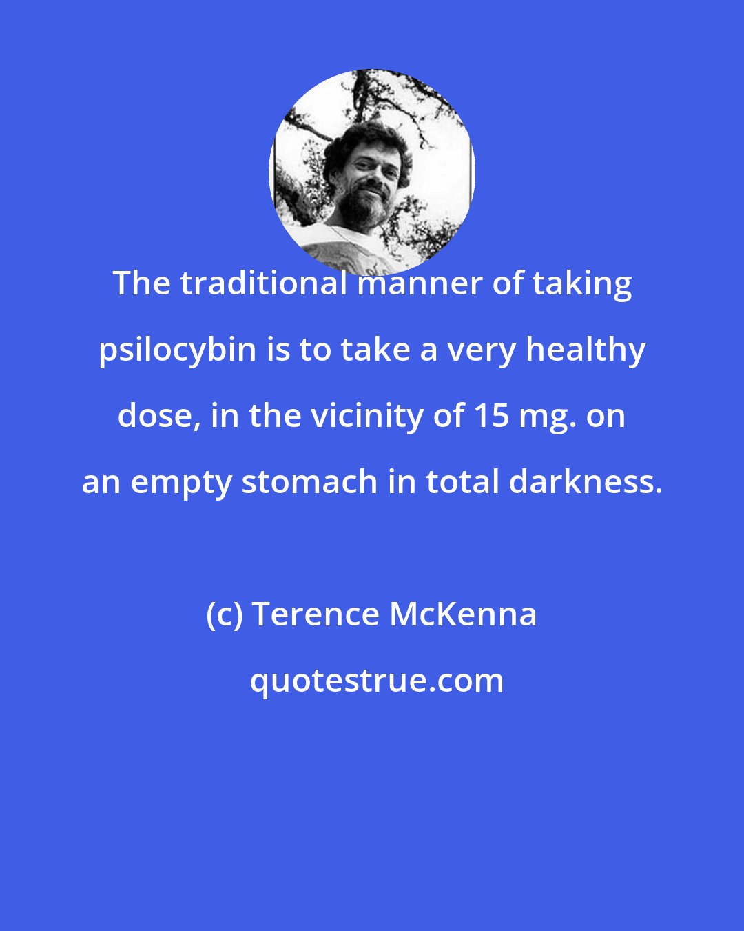 Terence McKenna: The traditional manner of taking psilocybin is to take a very healthy dose, in the vicinity of 15 mg. on an empty stomach in total darkness.
