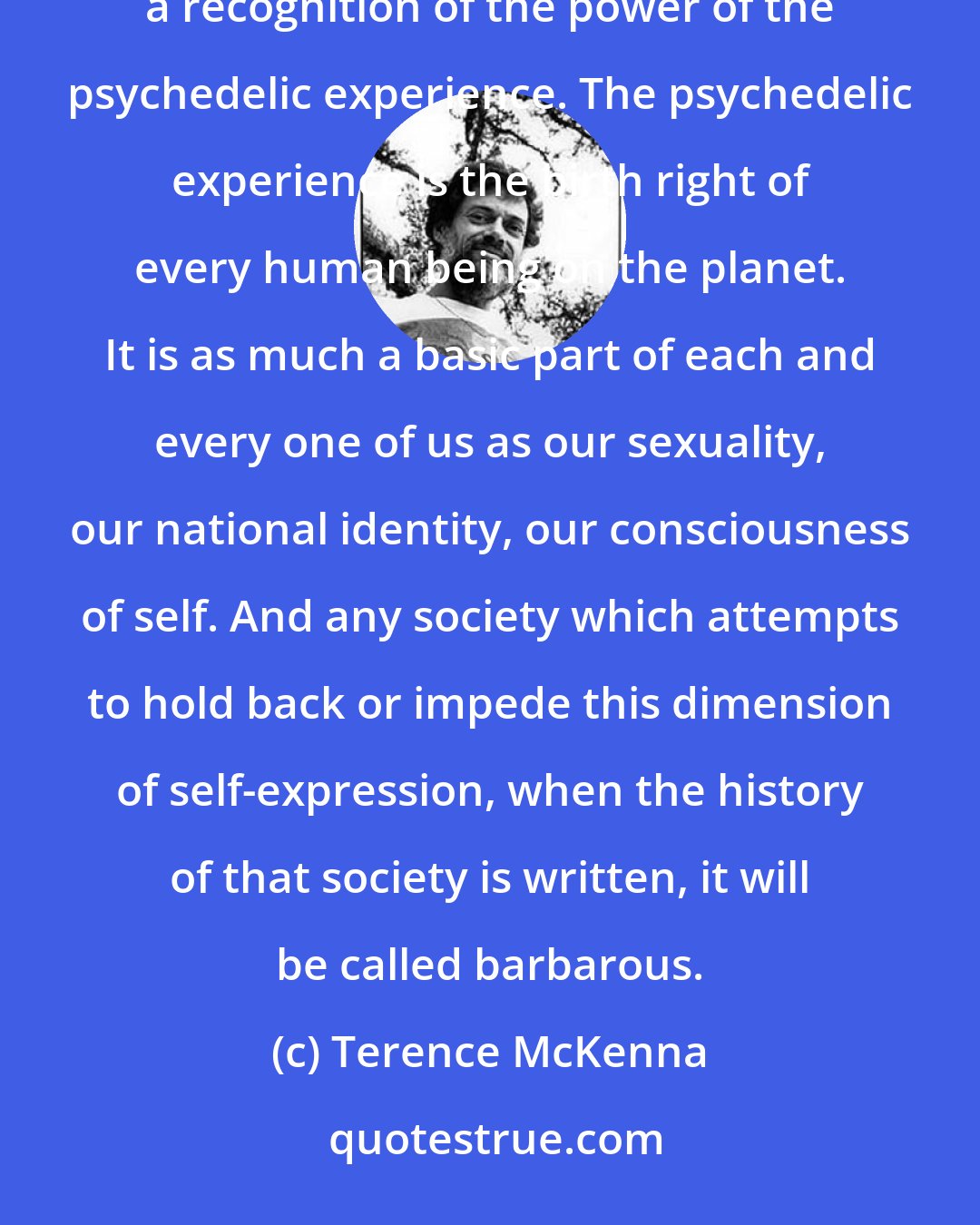 Terence McKenna: We have the tools, the intellect, the will to create a caring global culture. It isn't going to come without a recognition of the power of the psychedelic experience. The psychedelic experience is the birth right of every human being on the planet. It is as much a basic part of each and every one of us as our sexuality, our national identity, our consciousness of self. And any society which attempts to hold back or impede this dimension of self-expression, when the history of that society is written, it will be called barbarous.