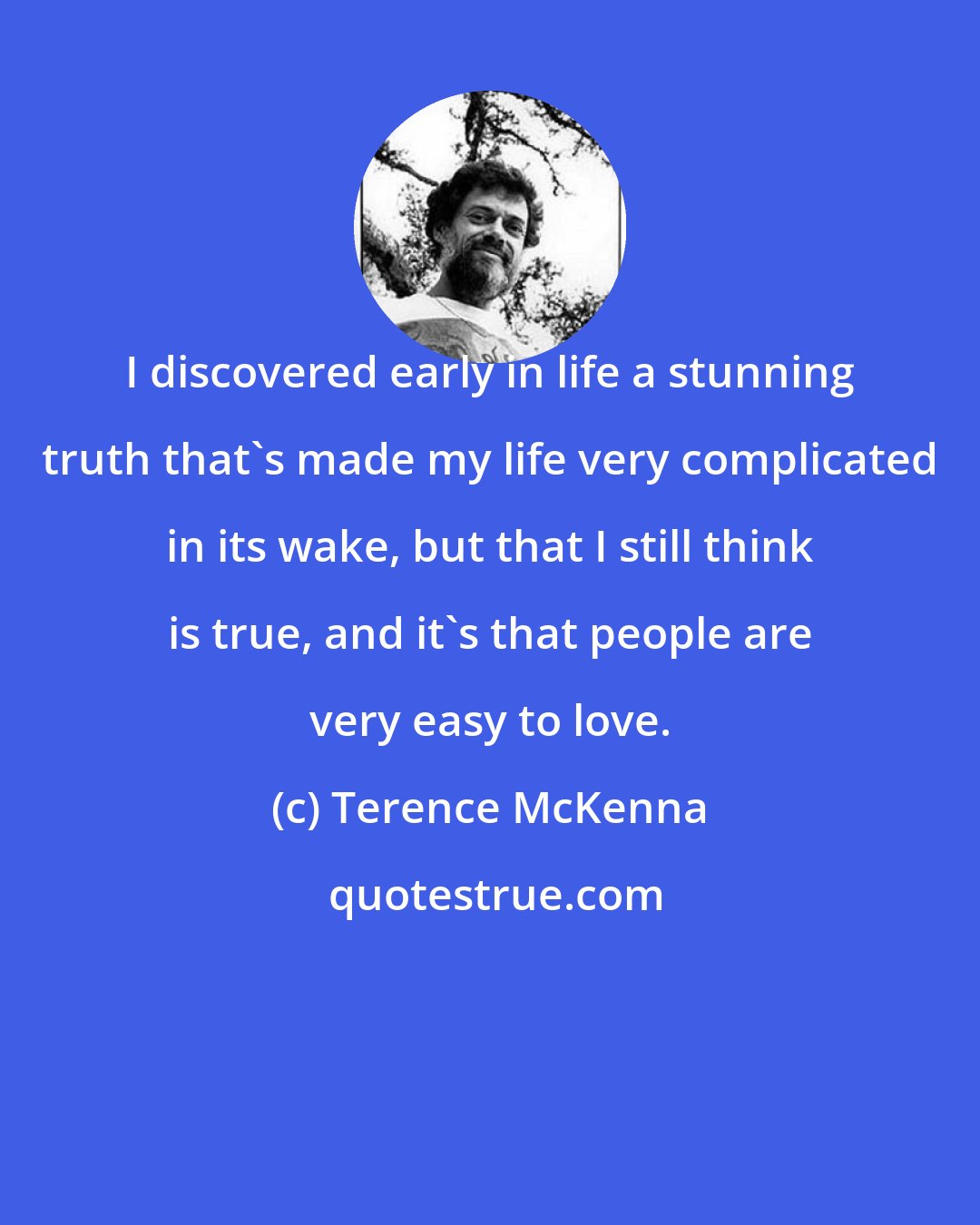 Terence McKenna: I discovered early in life a stunning truth that's made my life very complicated in its wake, but that I still think is true, and it's that people are very easy to love.