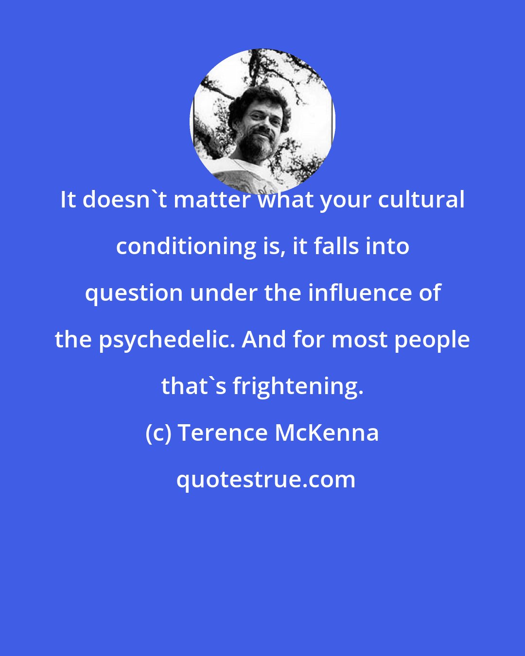 Terence McKenna: It doesn't matter what your cultural conditioning is, it falls into question under the influence of the psychedelic. And for most people that's frightening.