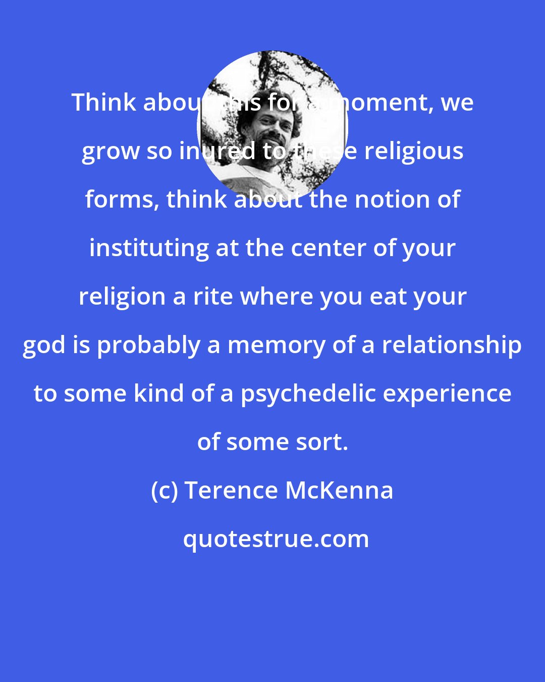 Terence McKenna: Think about this for a moment, we grow so inured to these religious forms, think about the notion of instituting at the center of your religion a rite where you eat your god is probably a memory of a relationship to some kind of a psychedelic experience of some sort.