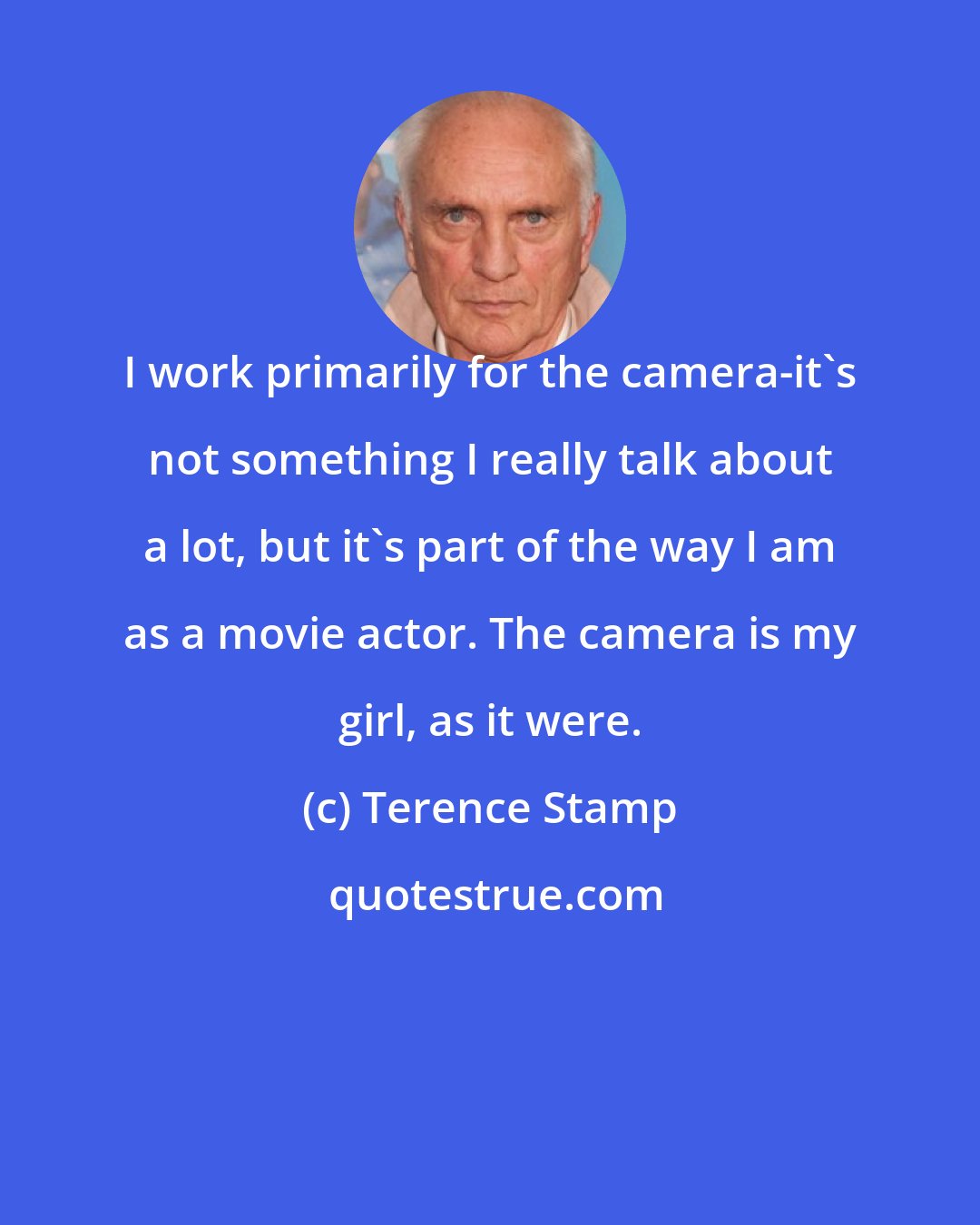 Terence Stamp: I work primarily for the camera-it's not something I really talk about a lot, but it's part of the way I am as a movie actor. The camera is my girl, as it were.