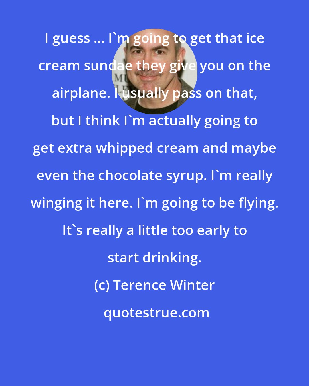 Terence Winter: I guess ... I'm going to get that ice cream sundae they give you on the airplane. I usually pass on that, but I think I'm actually going to get extra whipped cream and maybe even the chocolate syrup. I'm really winging it here. I'm going to be flying. It's really a little too early to start drinking.