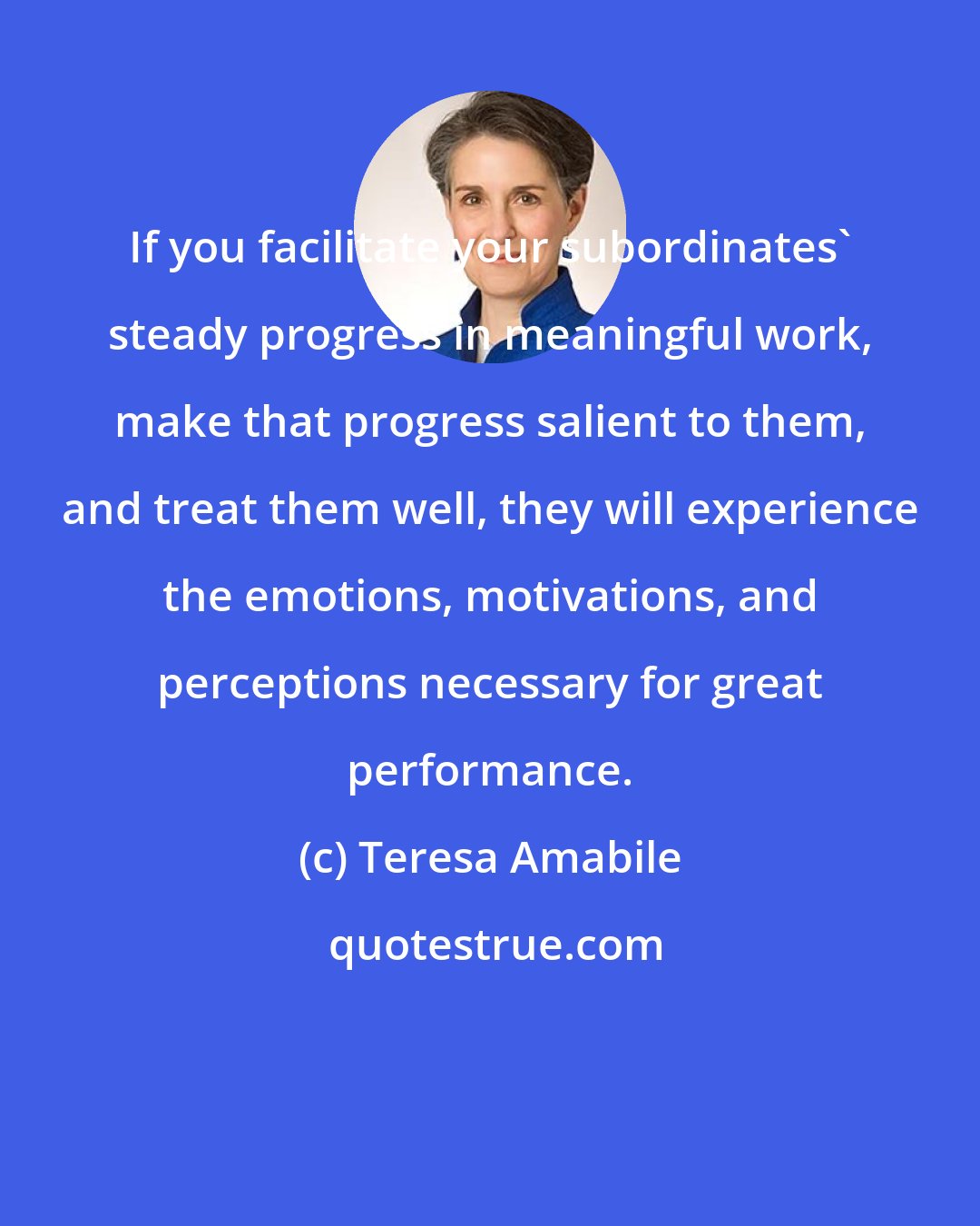 Teresa Amabile: If you facilitate your subordinates' steady progress in meaningful work, make that progress salient to them, and treat them well, they will experience the emotions, motivations, and perceptions necessary for great performance.